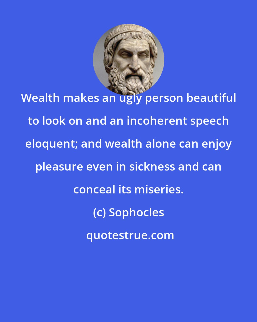 Sophocles: Wealth makes an ugly person beautiful to look on and an incoherent speech eloquent; and wealth alone can enjoy pleasure even in sickness and can conceal its miseries.