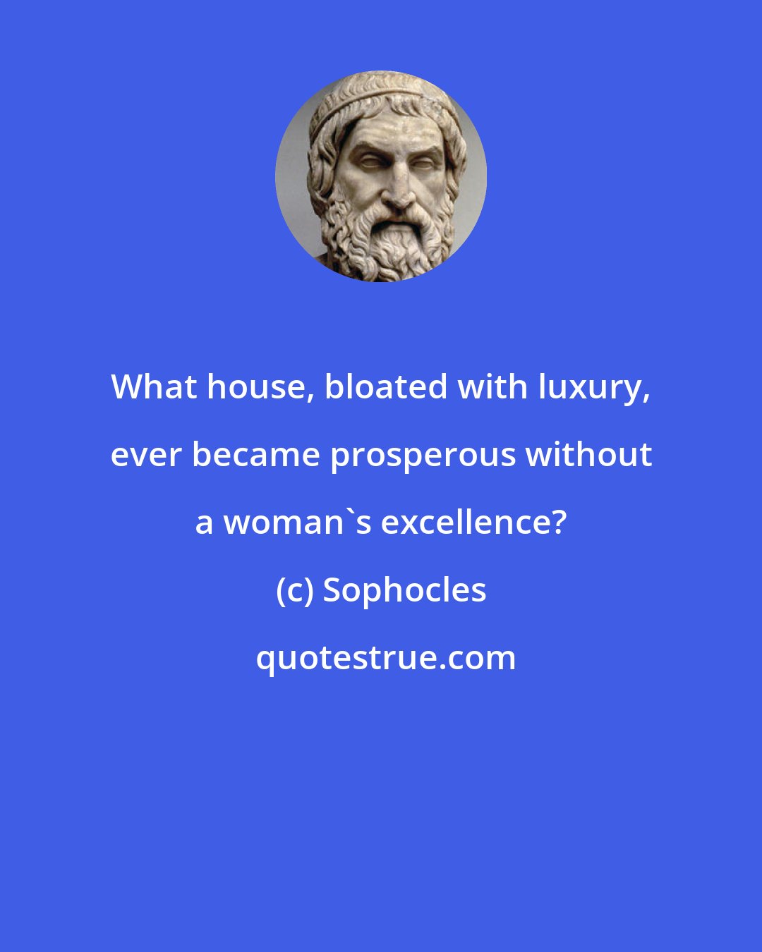 Sophocles: What house, bloated with luxury, ever became prosperous without a woman's excellence?