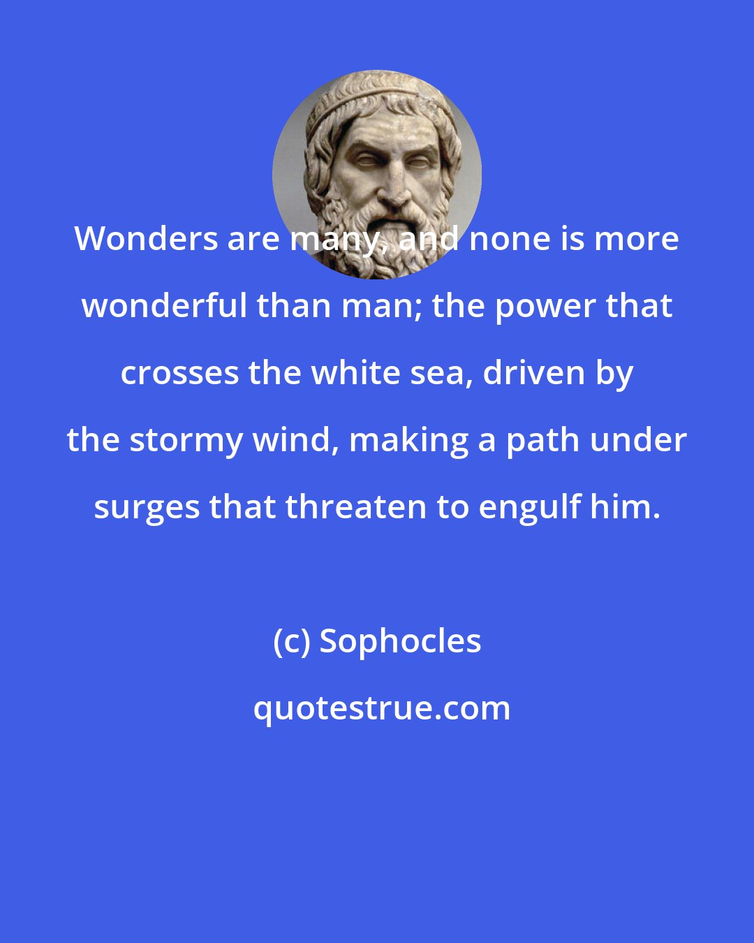 Sophocles: Wonders are many, and none is more wonderful than man; the power that crosses the white sea, driven by the stormy wind, making a path under surges that threaten to engulf him.