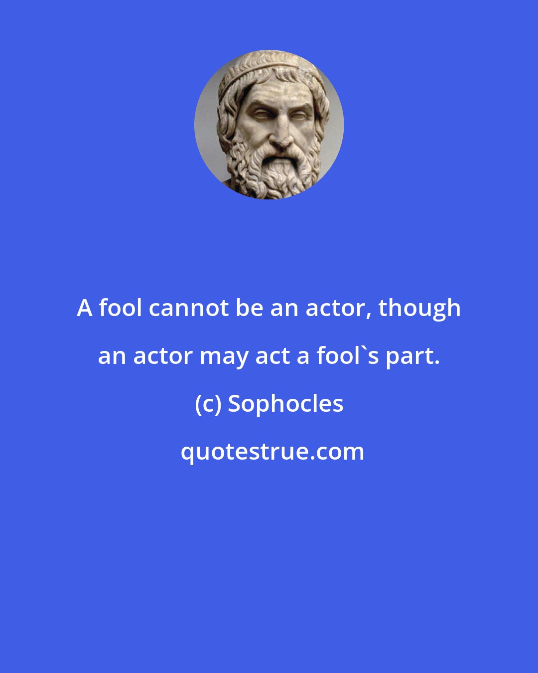 Sophocles: A fool cannot be an actor, though an actor may act a fool's part.