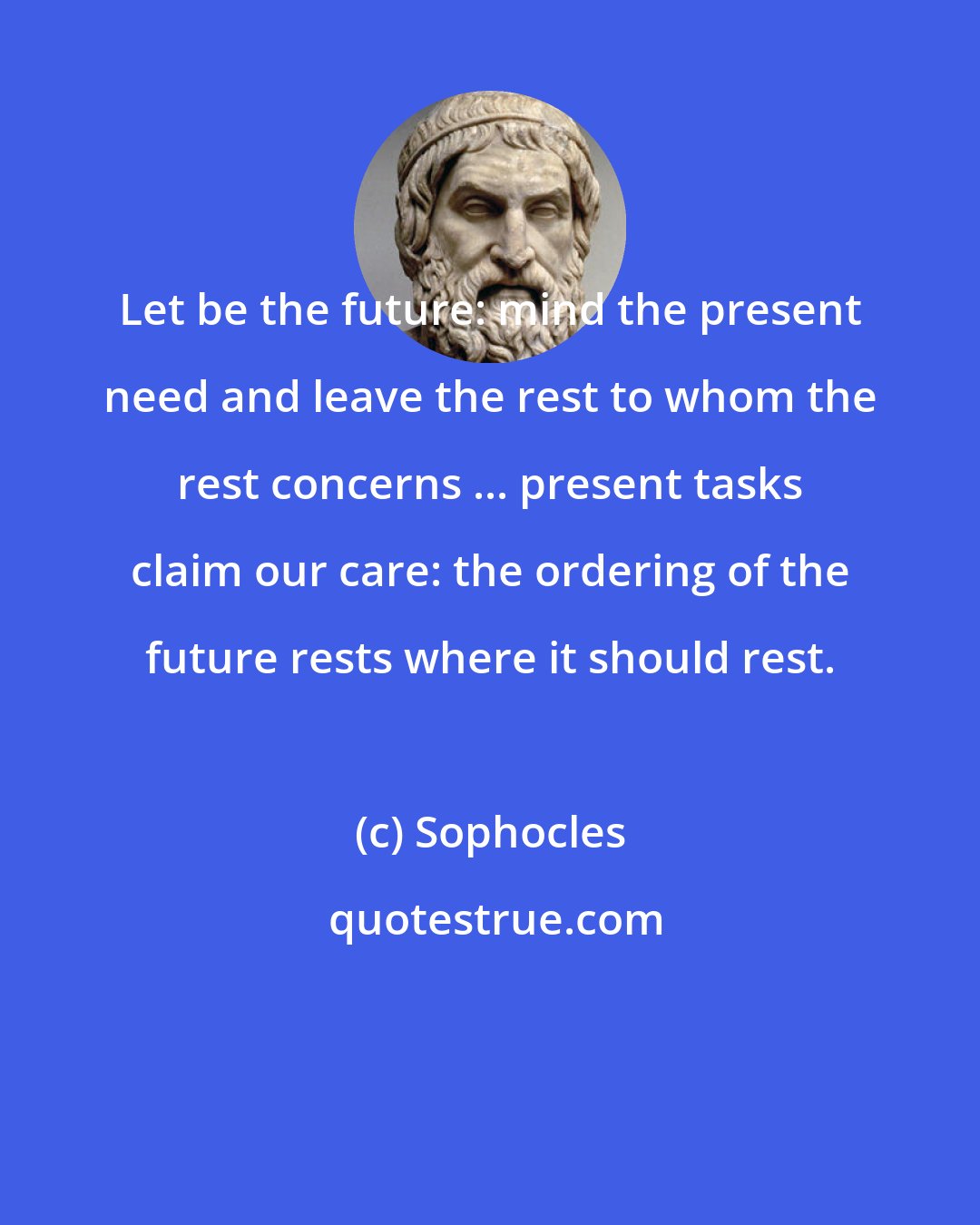 Sophocles: Let be the future: mind the present need and leave the rest to whom the rest concerns ... present tasks claim our care: the ordering of the future rests where it should rest.