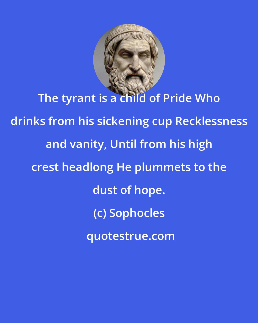 Sophocles: The tyrant is a child of Pride Who drinks from his sickening cup Recklessness and vanity, Until from his high crest headlong He plummets to the dust of hope.