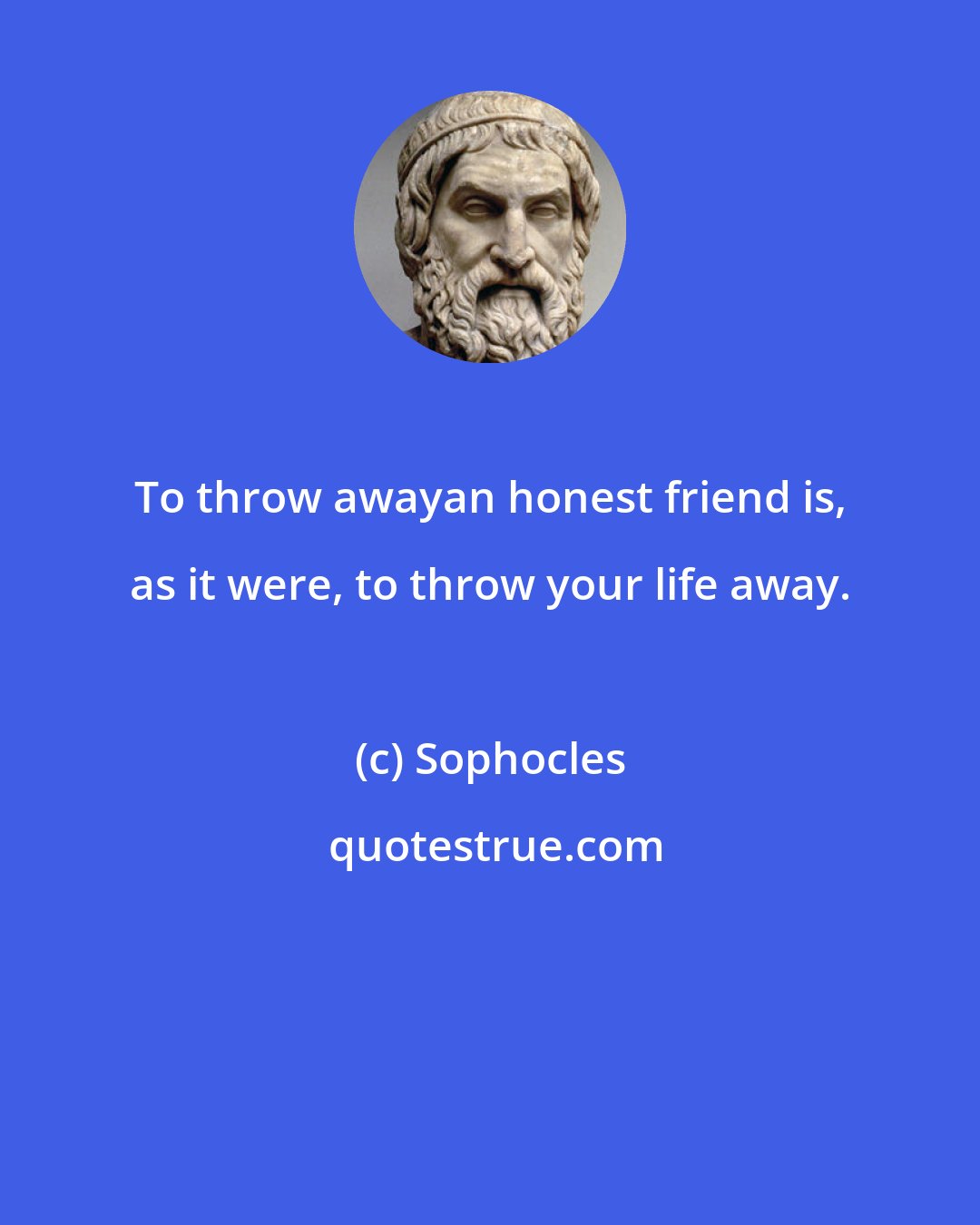 Sophocles: To throw awayan honest friend is, as it were, to throw your life away.