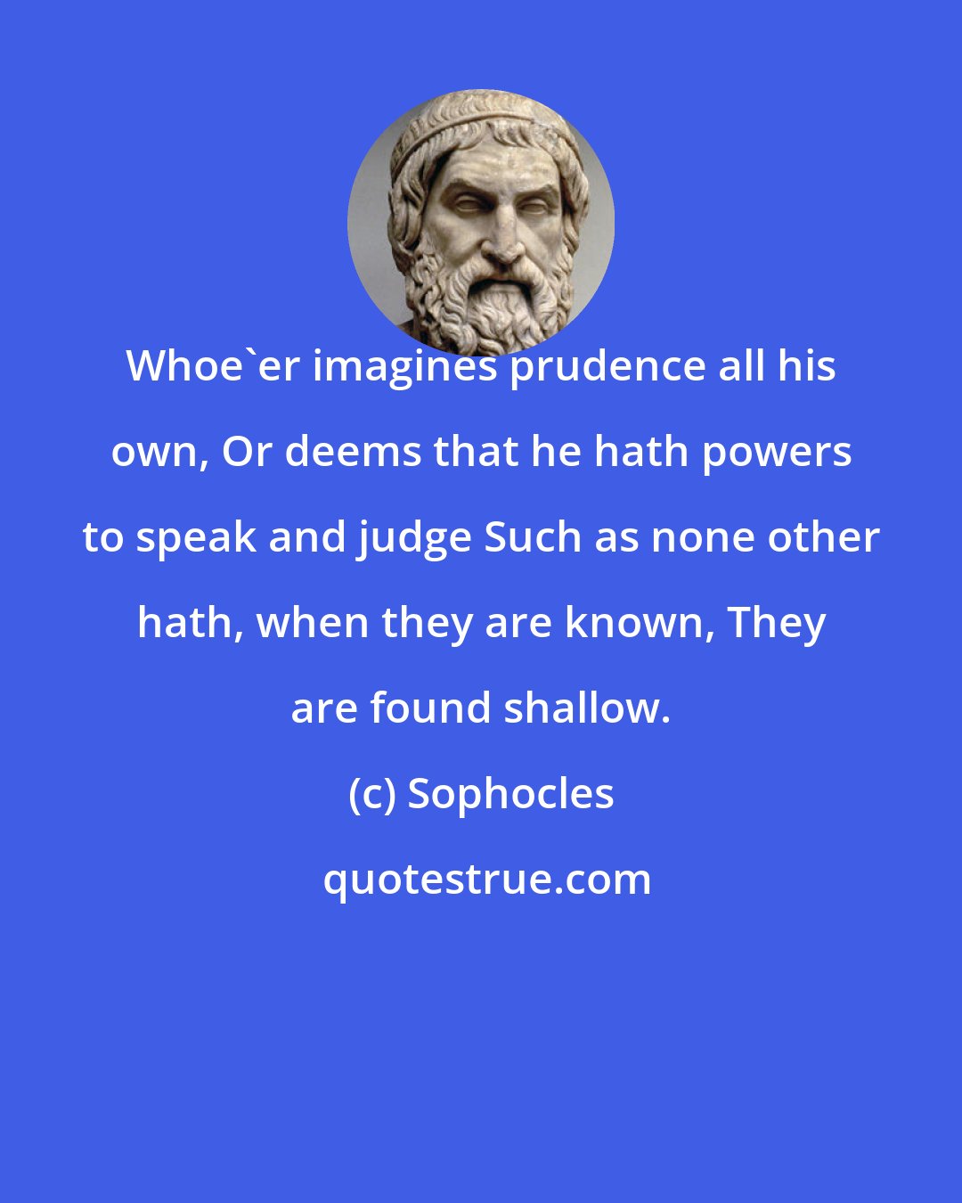 Sophocles: Whoe'er imagines prudence all his own, Or deems that he hath powers to speak and judge Such as none other hath, when they are known, They are found shallow.