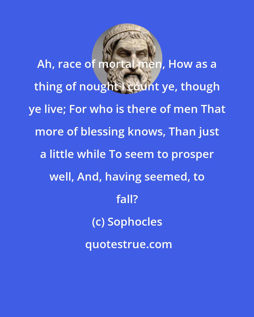 Sophocles: Ah, race of mortal men, How as a thing of nought I count ye, though ye live; For who is there of men That more of blessing knows, Than just a little while To seem to prosper well, And, having seemed, to fall?