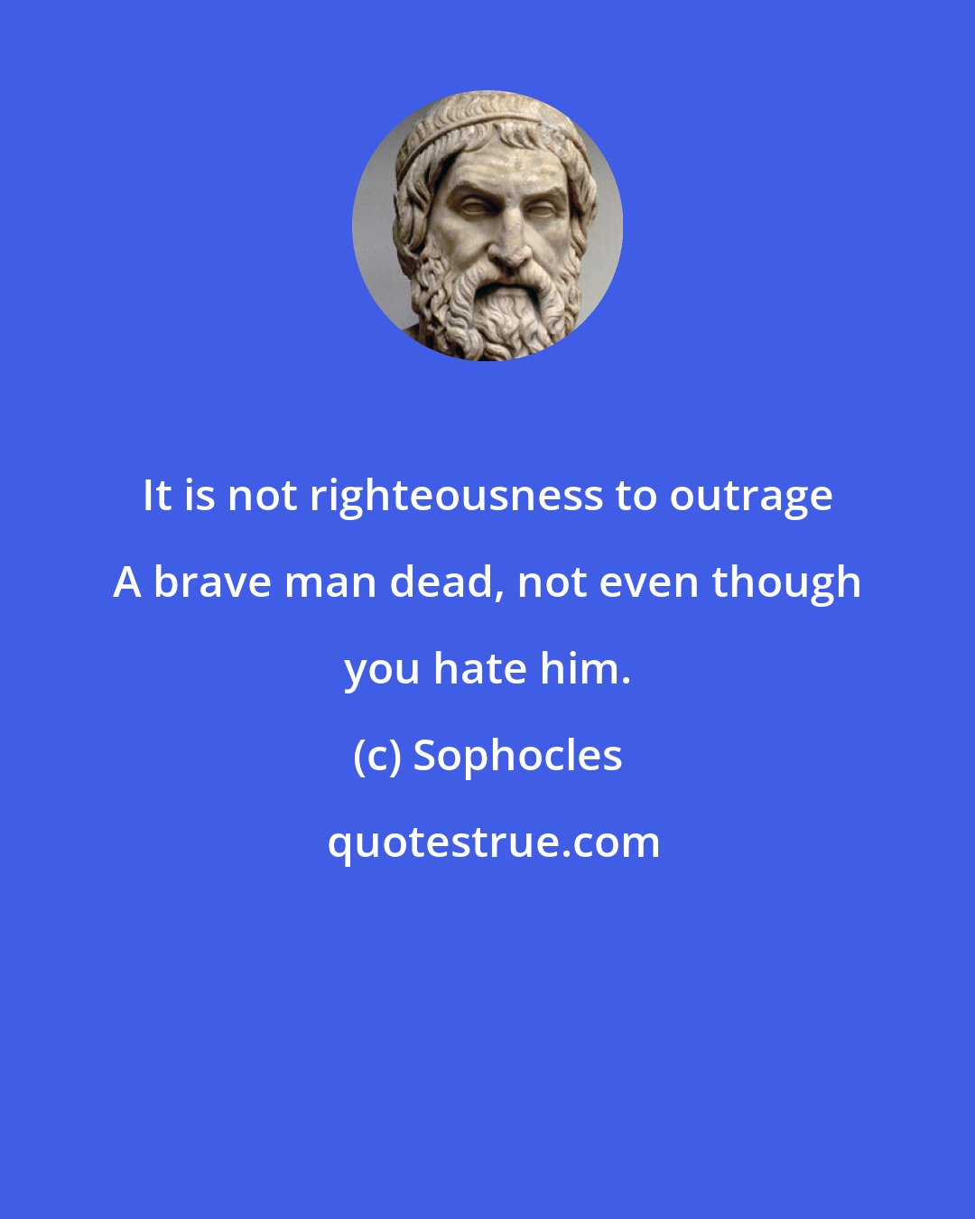 Sophocles: It is not righteousness to outrage A brave man dead, not even though you hate him.