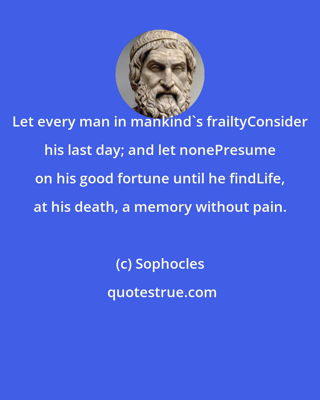 Sophocles: Let every man in mankind's frailtyConsider his last day; and let nonePresume on his good fortune until he findLife, at his death, a memory without pain.
