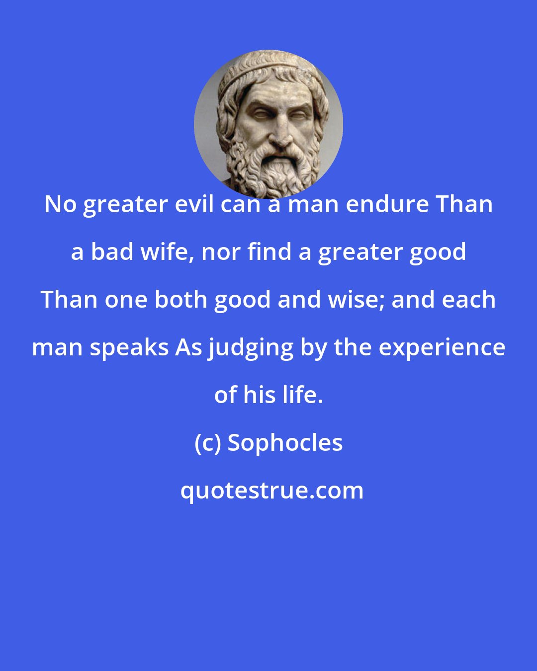 Sophocles: No greater evil can a man endure Than a bad wife, nor find a greater good Than one both good and wise; and each man speaks As judging by the experience of his life.