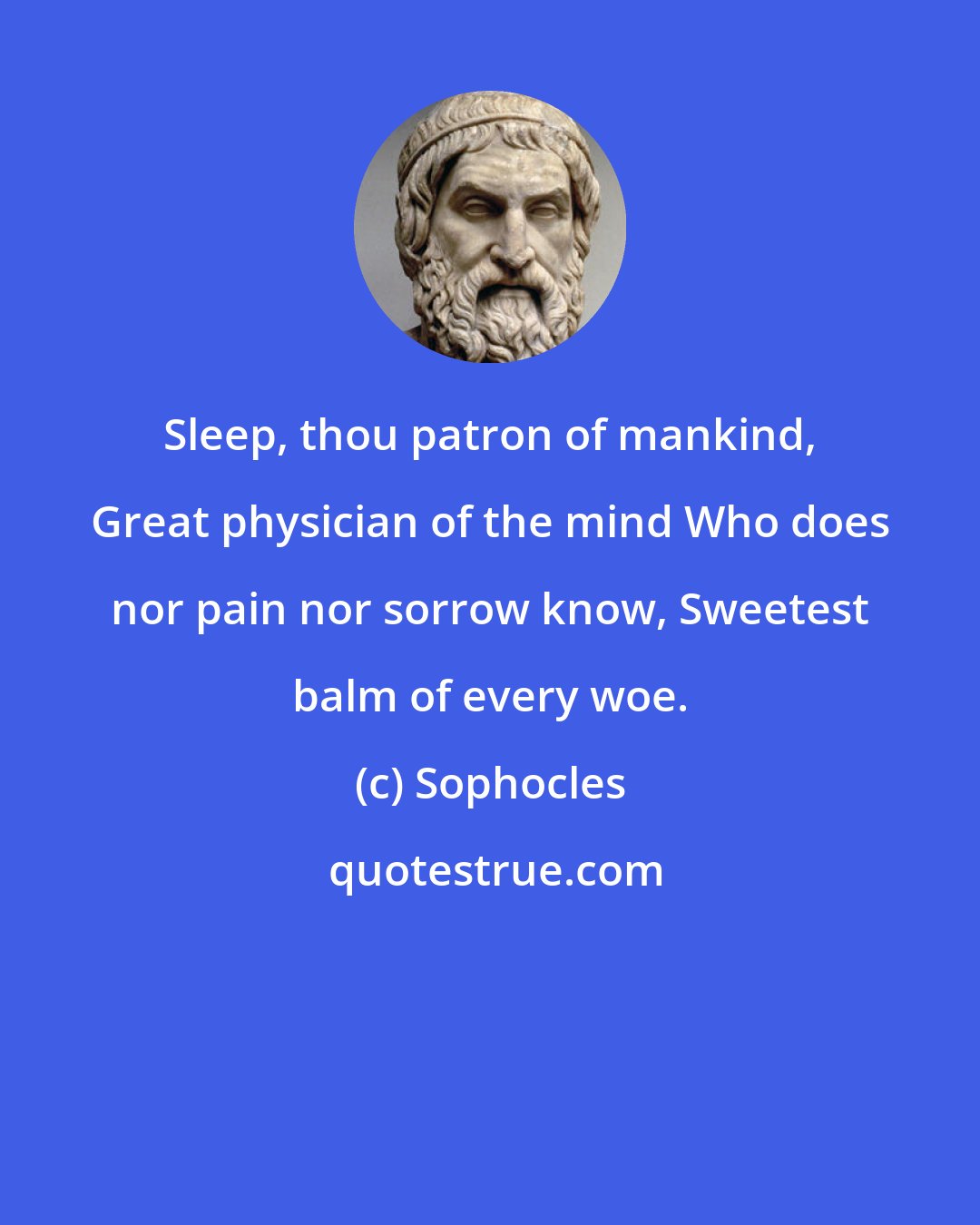 Sophocles: Sleep, thou patron of mankind, Great physician of the mind Who does nor pain nor sorrow know, Sweetest balm of every woe.