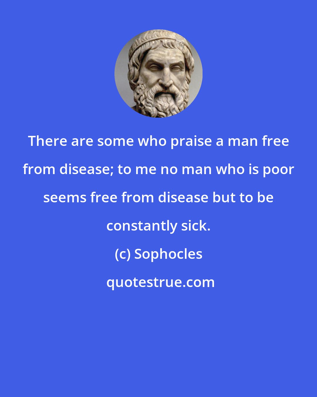 Sophocles: There are some who praise a man free from disease; to me no man who is poor seems free from disease but to be constantly sick.