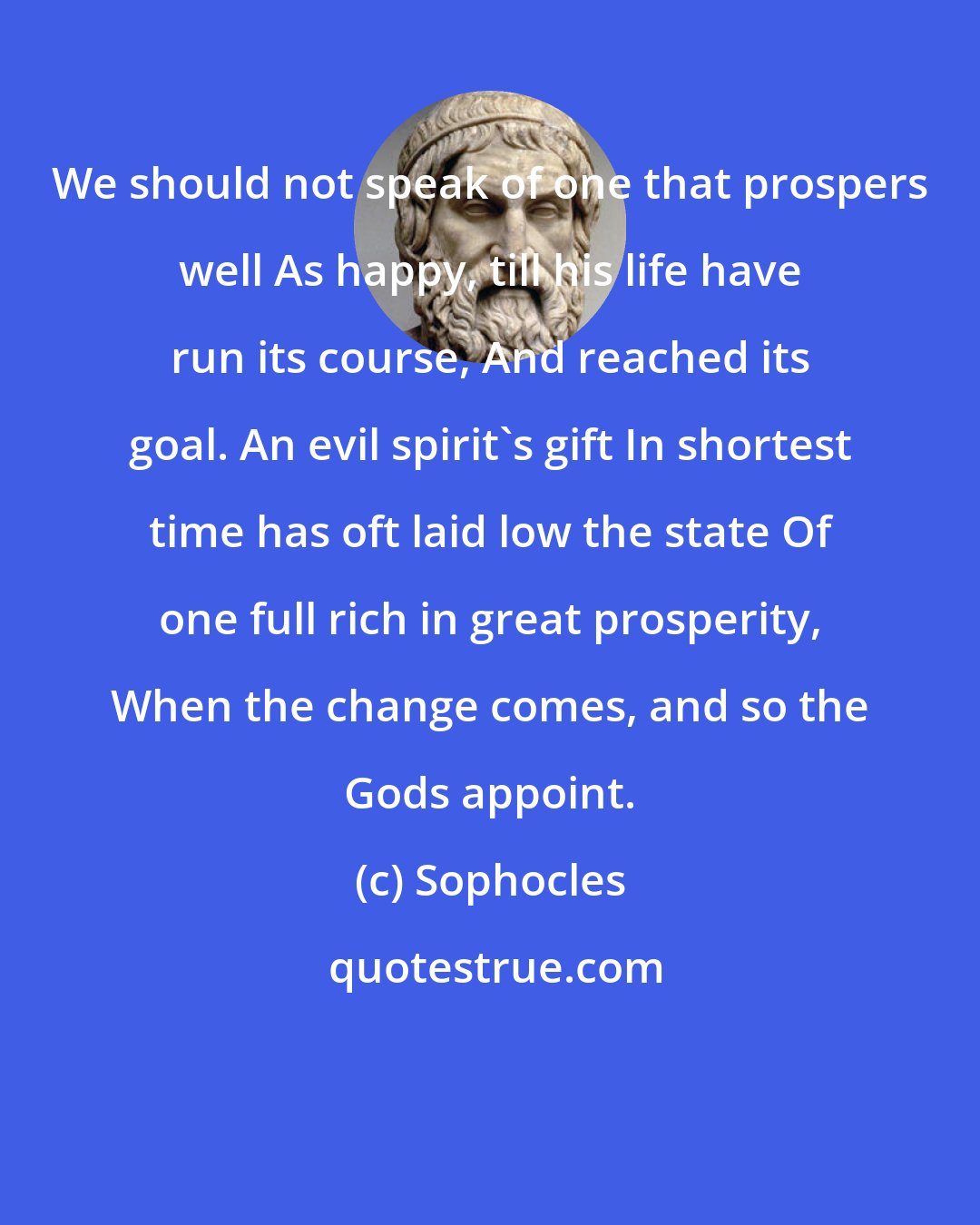 Sophocles: We should not speak of one that prospers well As happy, till his life have run its course, And reached its goal. An evil spirit's gift In shortest time has oft laid low the state Of one full rich in great prosperity, When the change comes, and so the Gods appoint.