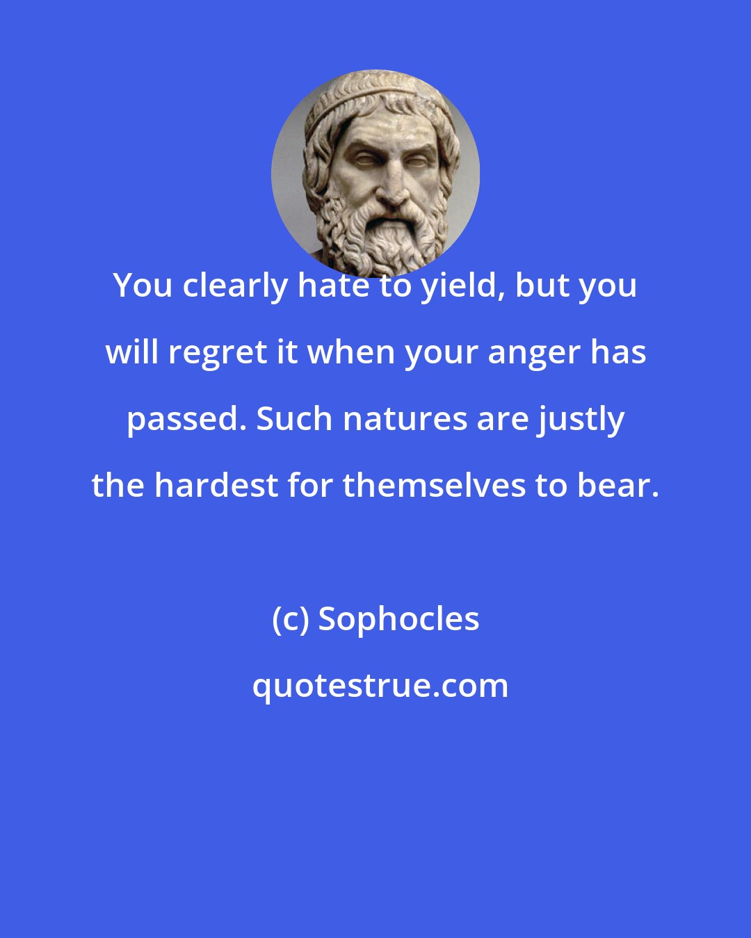 Sophocles: You clearly hate to yield, but you will regret it when your anger has passed. Such natures are justly the hardest for themselves to bear.