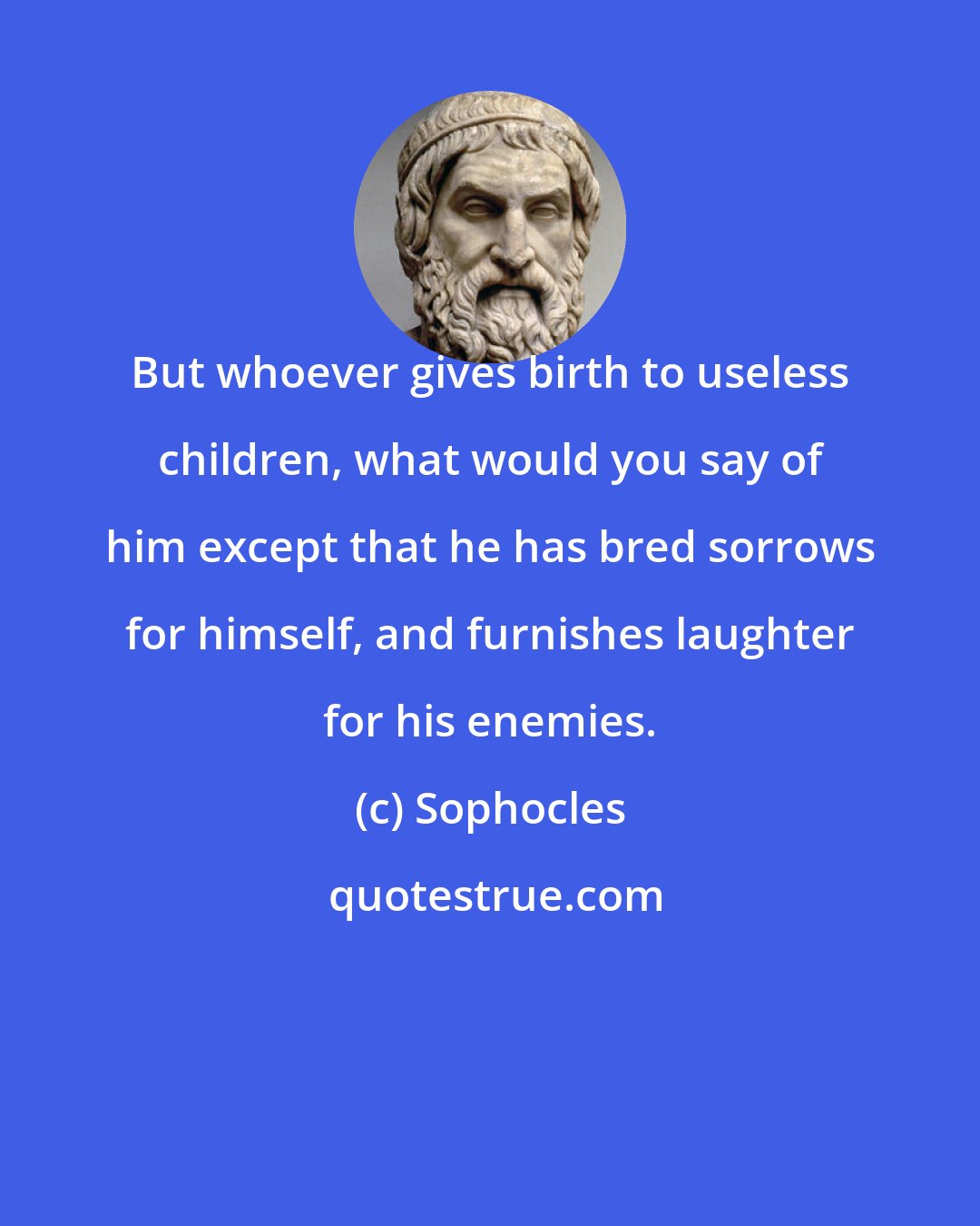 Sophocles: But whoever gives birth to useless children, what would you say of him except that he has bred sorrows for himself, and furnishes laughter for his enemies.