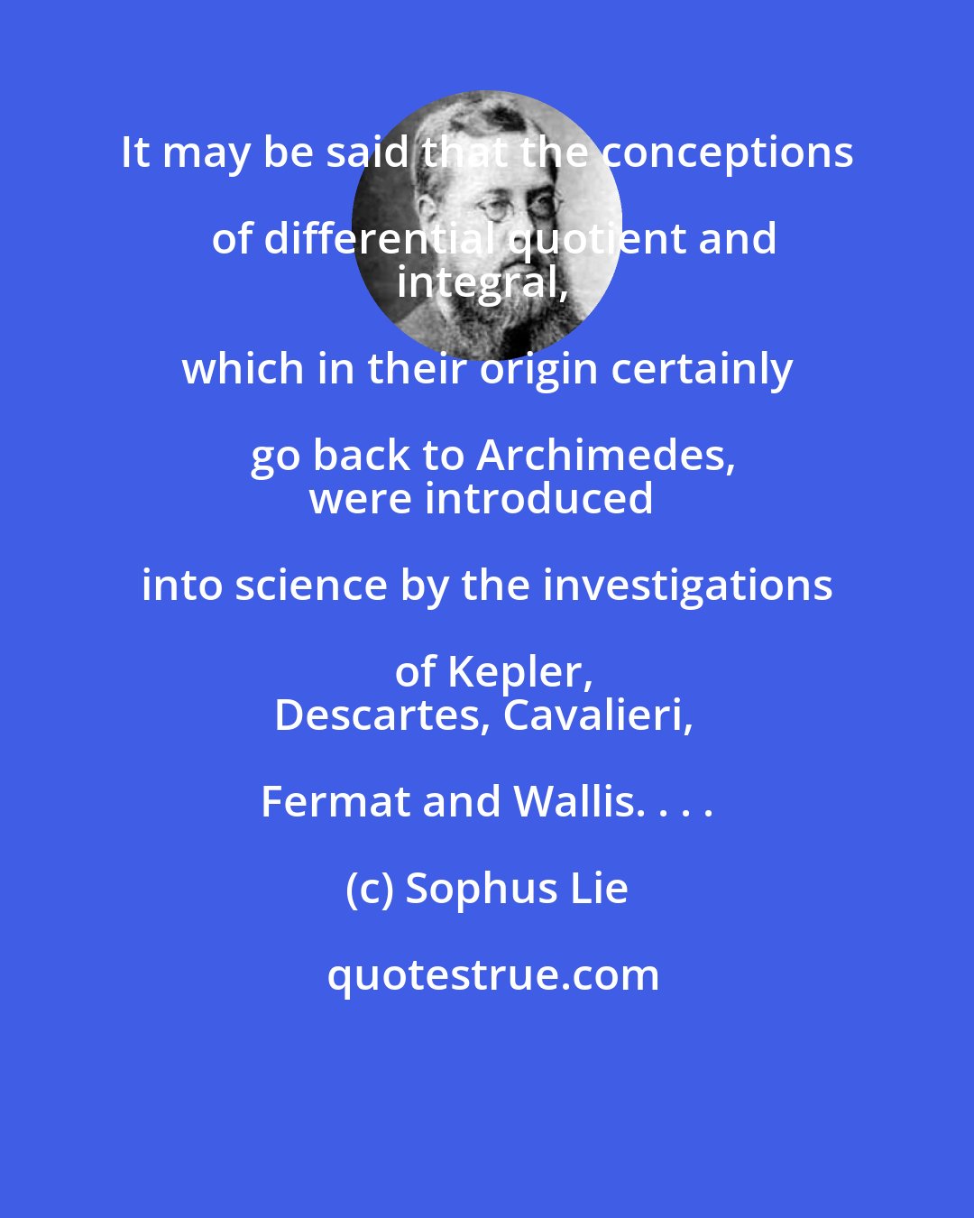 Sophus Lie: It may be said that the conceptions of differential quotient and
integral, which in their origin certainly go back to Archimedes,
were introduced into science by the investigations of Kepler,
Descartes, Cavalieri, Fermat and Wallis. . . .