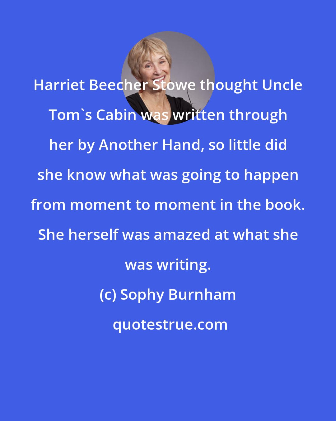 Sophy Burnham: Harriet Beecher Stowe thought Uncle Tom's Cabin was written through her by Another Hand, so little did she know what was going to happen from moment to moment in the book. She herself was amazed at what she was writing.