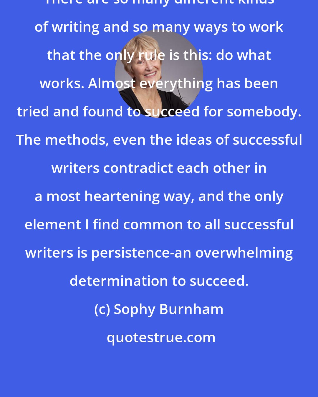 Sophy Burnham: There are so many different kinds of writing and so many ways to work that the only rule is this: do what works. Almost everything has been tried and found to succeed for somebody. The methods, even the ideas of successful writers contradict each other in a most heartening way, and the only element I find common to all successful writers is persistence-an overwhelming determination to succeed.