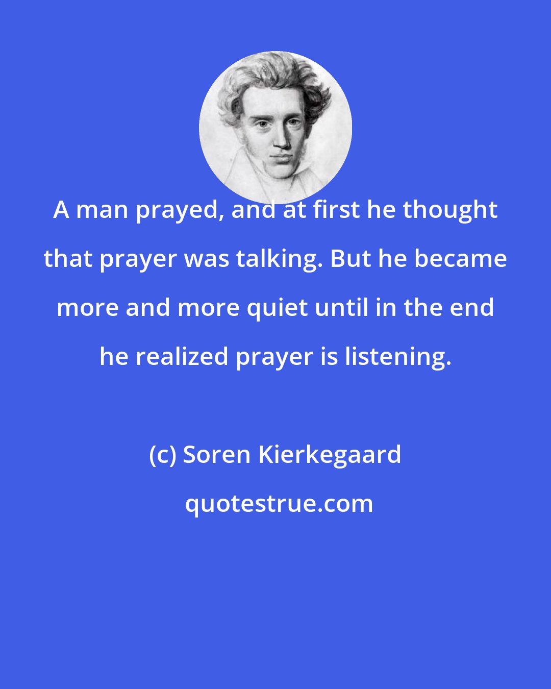 Soren Kierkegaard: A man prayed, and at first he thought that prayer was talking. But he became more and more quiet until in the end he realized prayer is listening.