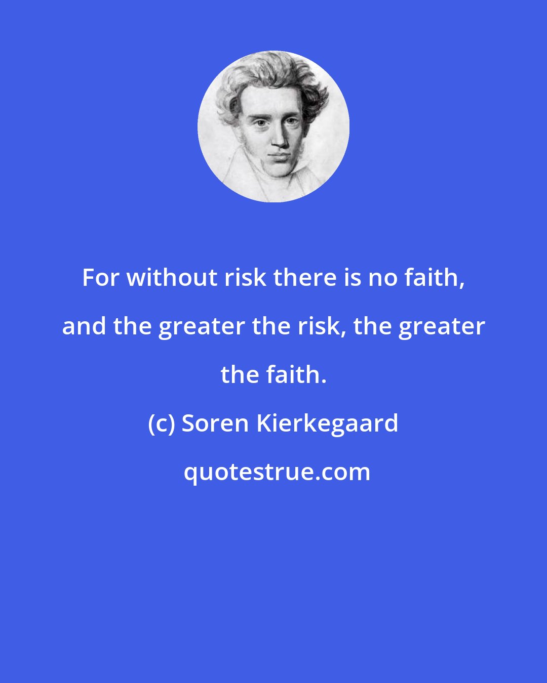 Soren Kierkegaard: For without risk there is no faith, and the greater the risk, the greater the faith.