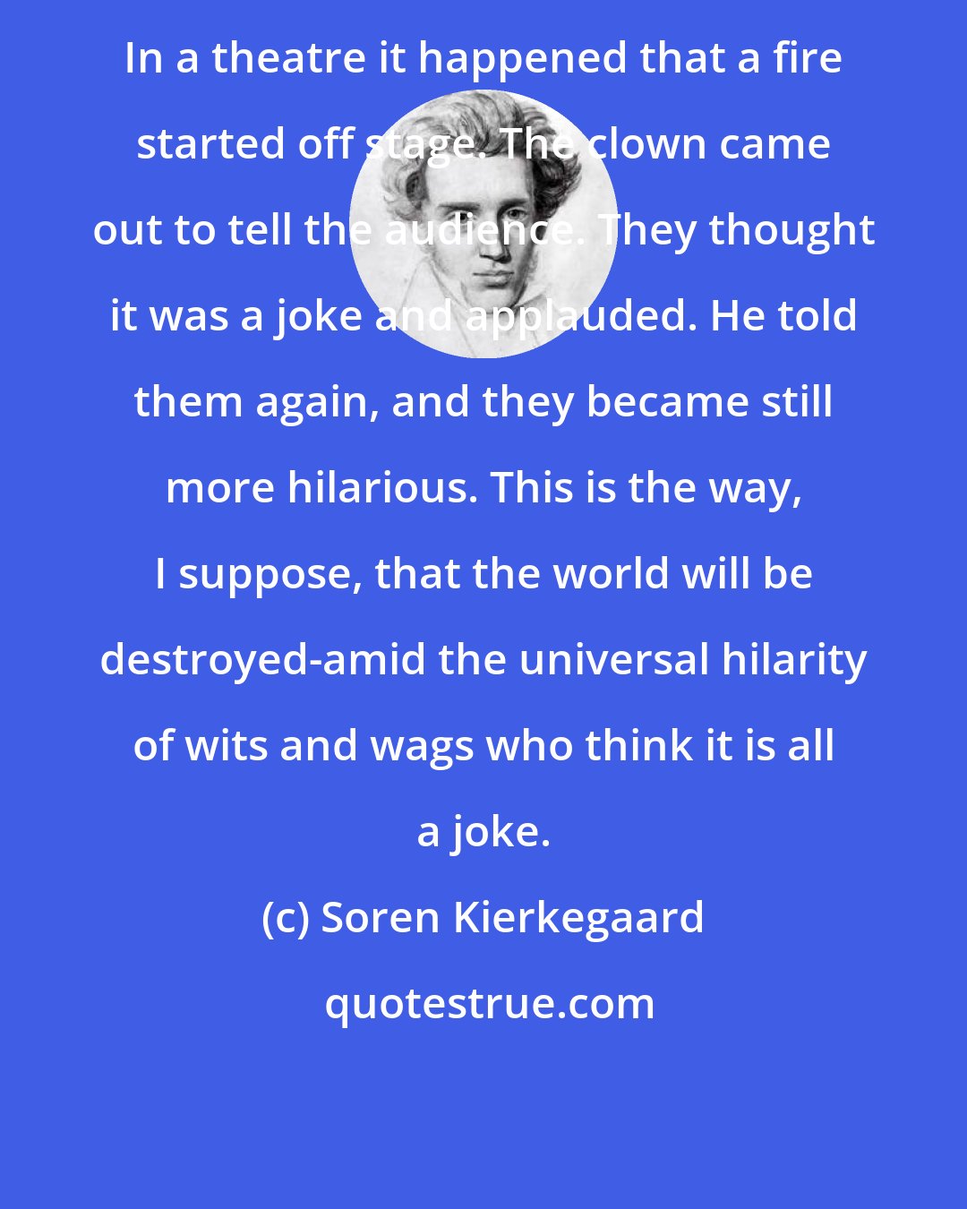Soren Kierkegaard: In a theatre it happened that a fire started off stage. The clown came out to tell the audience. They thought it was a joke and applauded. He told them again, and they became still more hilarious. This is the way, I suppose, that the world will be destroyed-amid the universal hilarity of wits and wags who think it is all a joke.