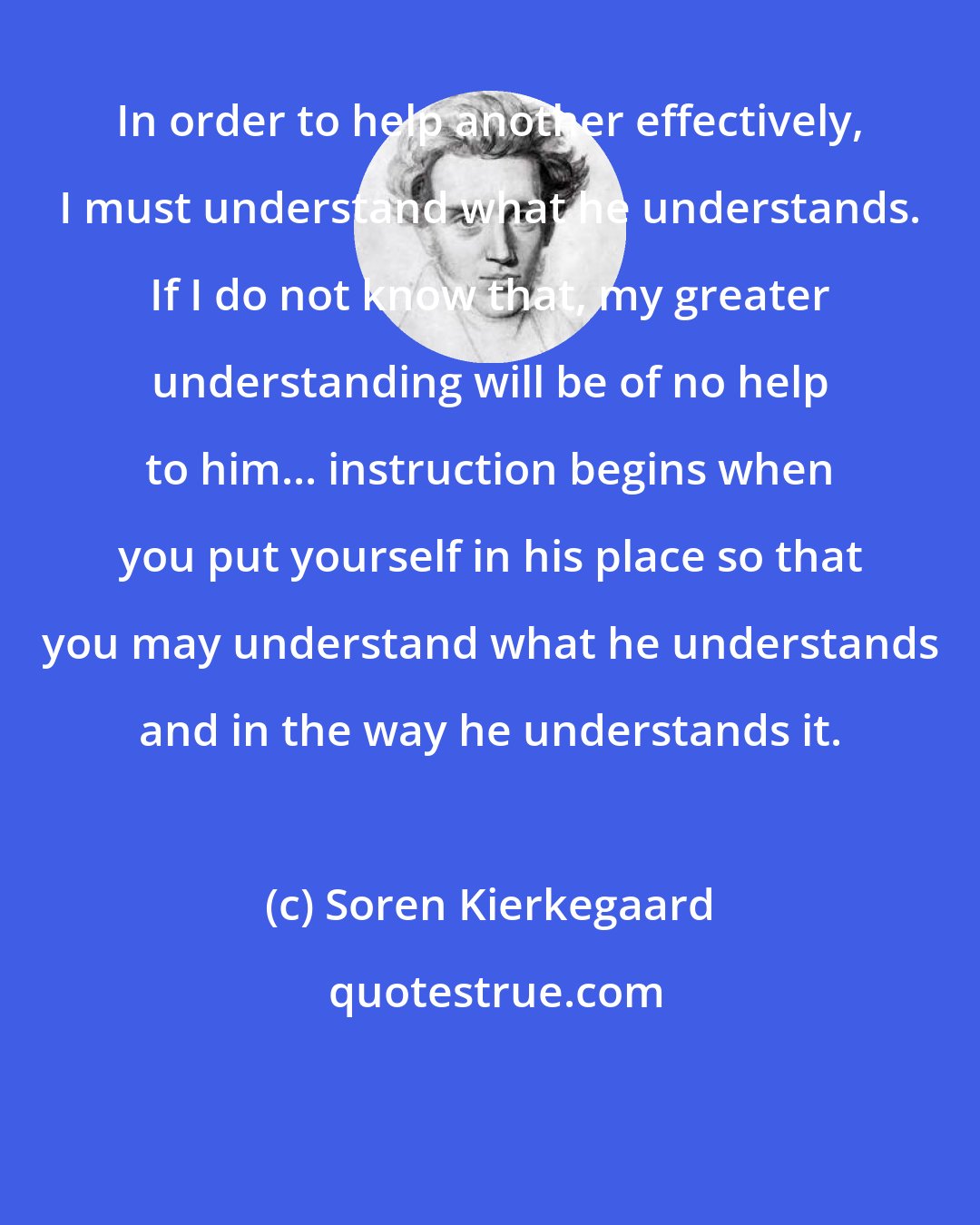 Soren Kierkegaard: In order to help another effectively, I must understand what he understands. If I do not know that, my greater understanding will be of no help to him... instruction begins when you put yourself in his place so that you may understand what he understands and in the way he understands it.