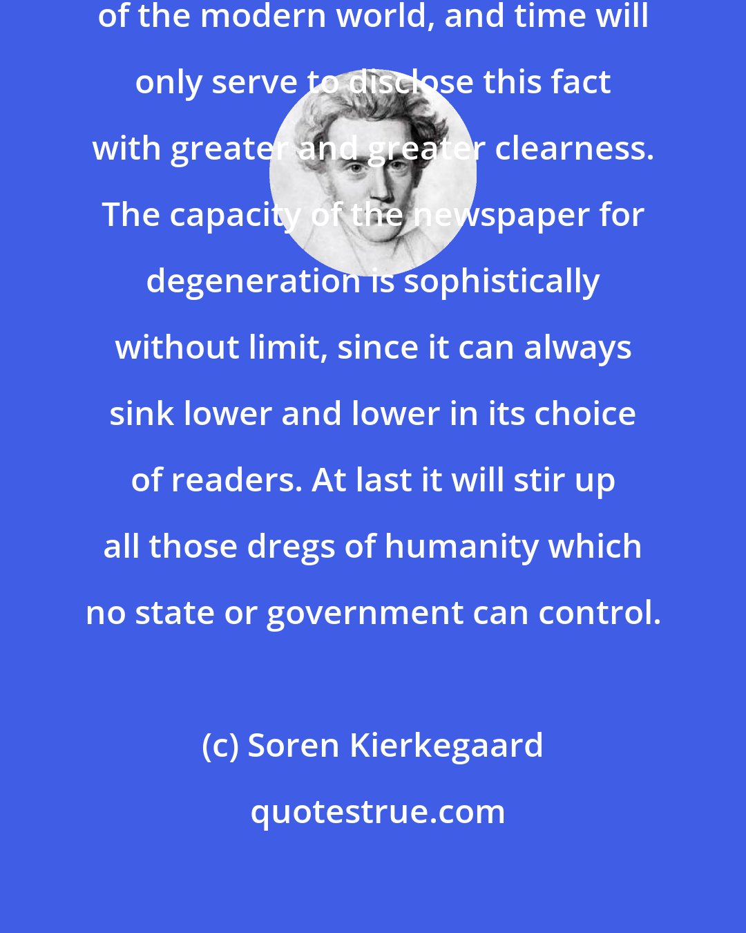 Soren Kierkegaard: The daily press is the evil principle of the modern world, and time will only serve to disclose this fact with greater and greater clearness. The capacity of the newspaper for degeneration is sophistically without limit, since it can always sink lower and lower in its choice of readers. At last it will stir up all those dregs of humanity which no state or government can control.