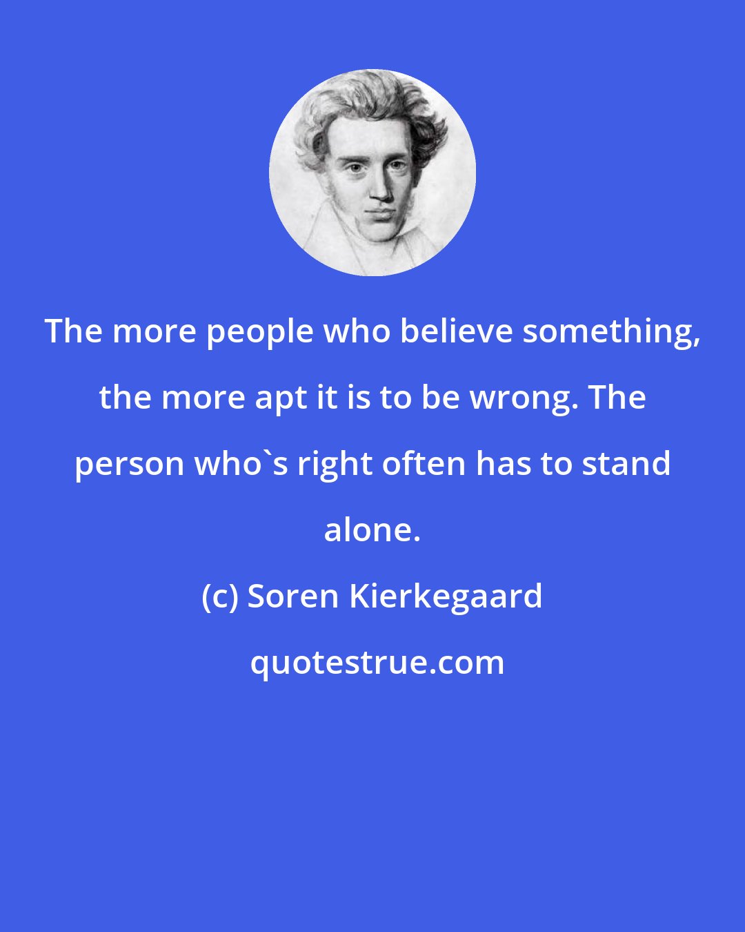 Soren Kierkegaard: The more people who believe something, the more apt it is to be wrong. The person who's right often has to stand alone.