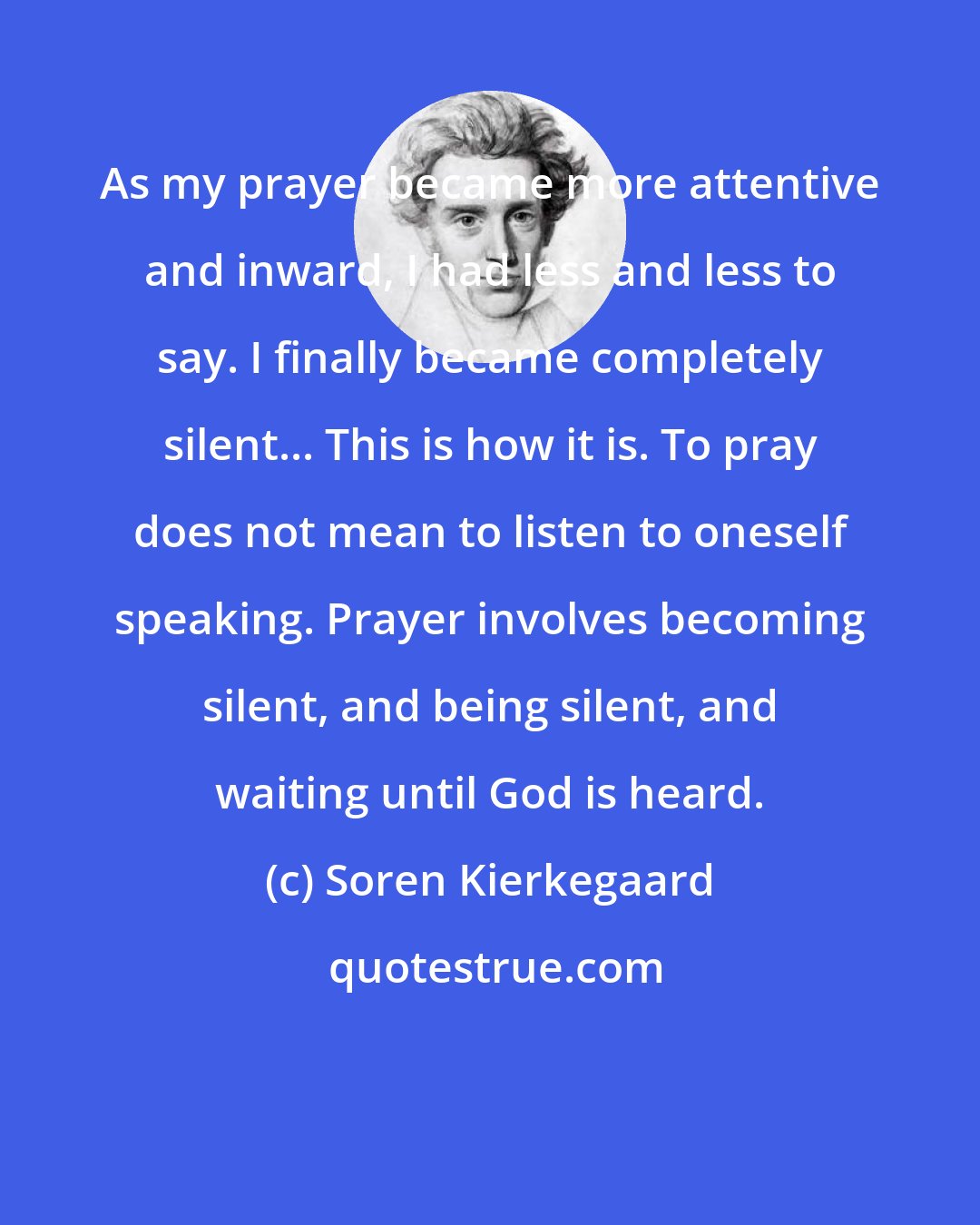 Soren Kierkegaard: As my prayer became more attentive and inward, I had less and less to say. I finally became completely silent... This is how it is. To pray does not mean to listen to oneself speaking. Prayer involves becoming silent, and being silent, and waiting until God is heard.