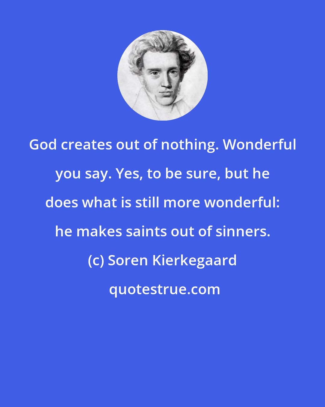 Soren Kierkegaard: God creates out of nothing. Wonderful you say. Yes, to be sure, but he does what is still more wonderful: he makes saints out of sinners.