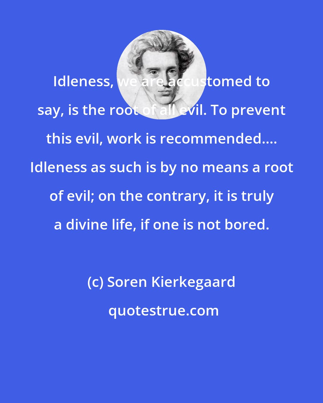 Soren Kierkegaard: Idleness, we are accustomed to say, is the root of all evil. To prevent this evil, work is recommended.... Idleness as such is by no means a root of evil; on the contrary, it is truly a divine life, if one is not bored.