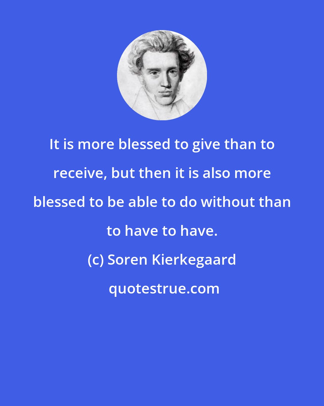 Soren Kierkegaard: It is more blessed to give than to receive, but then it is also more blessed to be able to do without than to have to have.