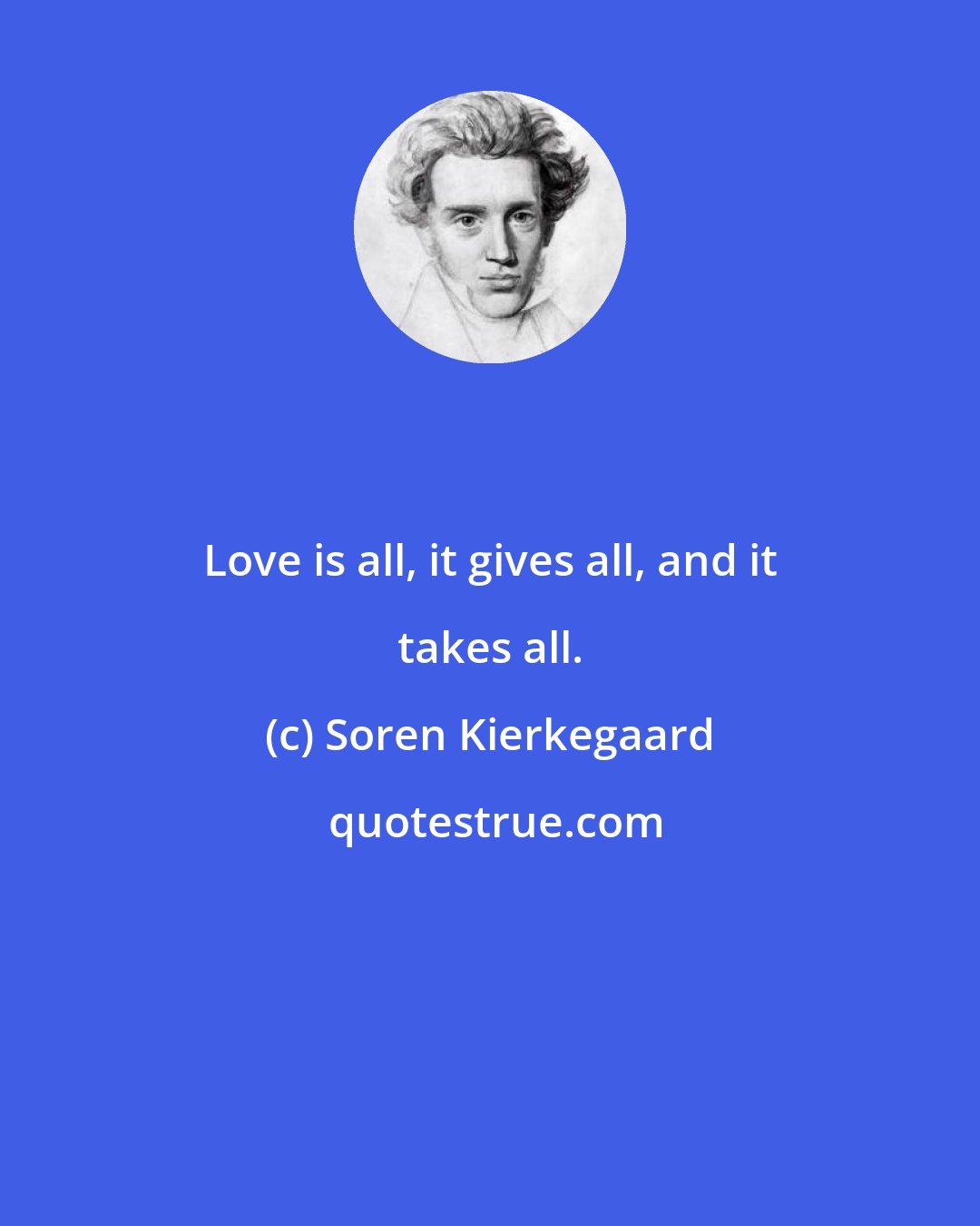 Soren Kierkegaard: Love is all, it gives all, and it takes all.