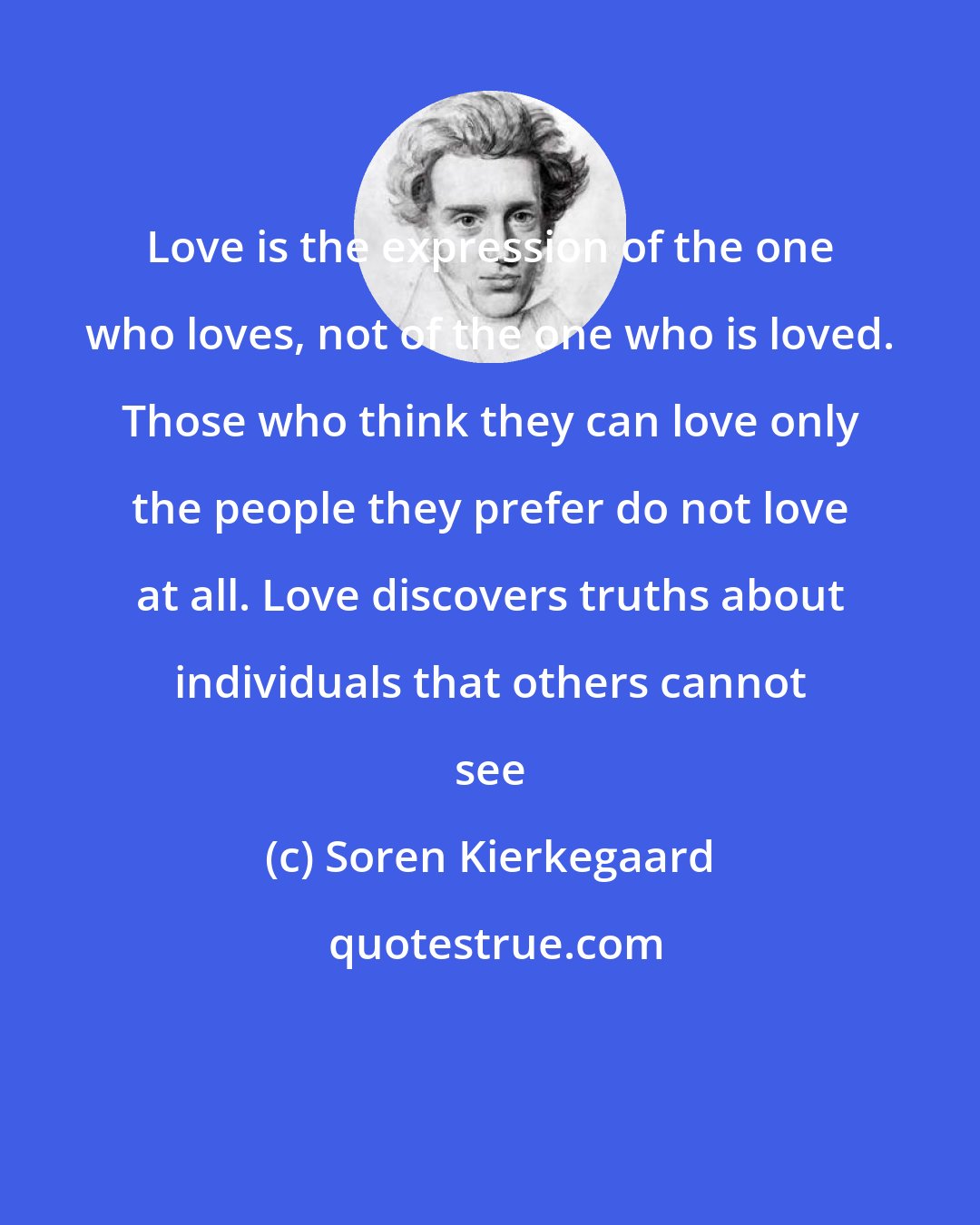 Soren Kierkegaard: Love is the expression of the one who loves, not of the one who is loved. Those who think they can love only the people they prefer do not love at all. Love discovers truths about individuals that others cannot see