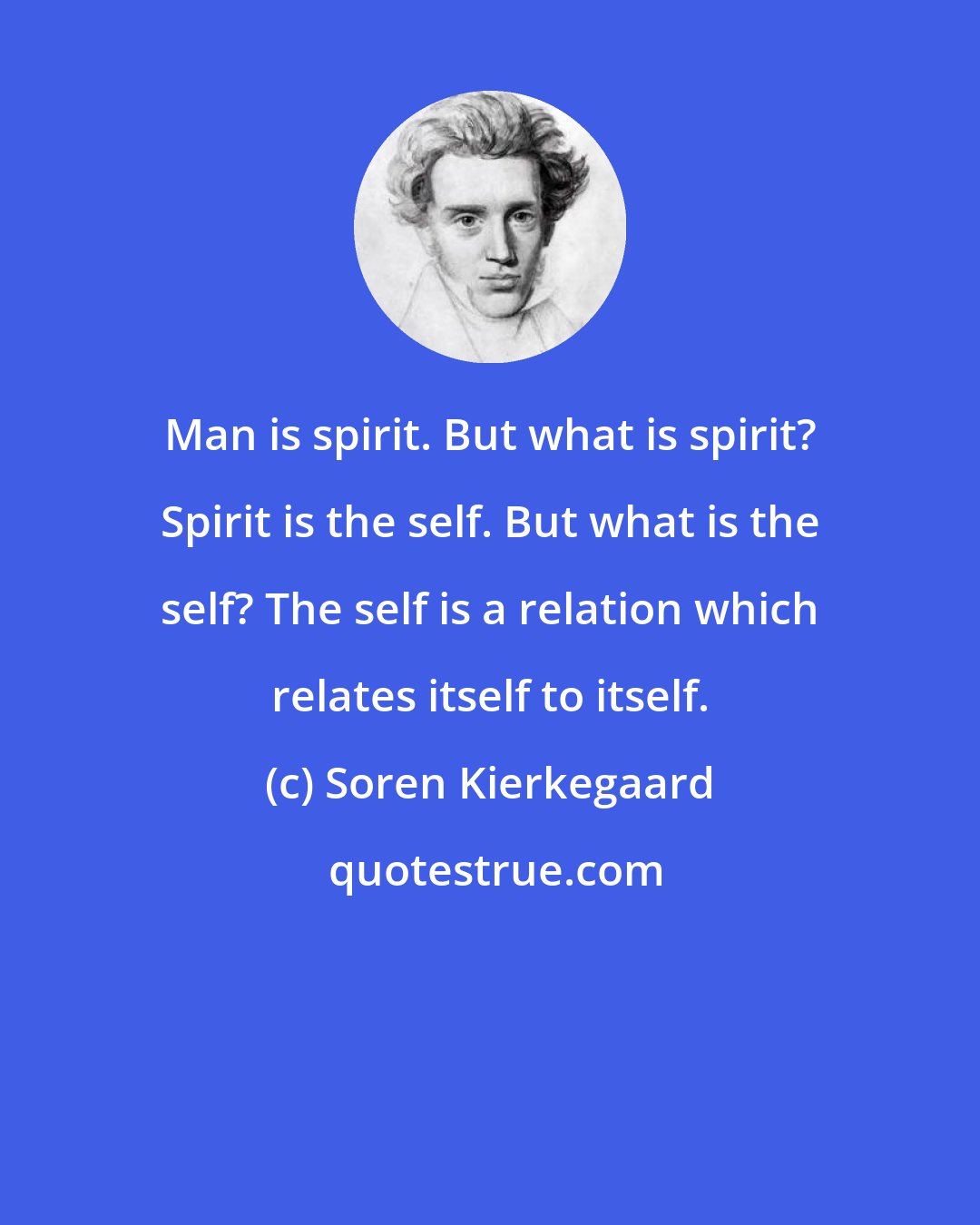 Soren Kierkegaard: Man is spirit. But what is spirit? Spirit is the self. But what is the self? The self is a relation which relates itself to itself.