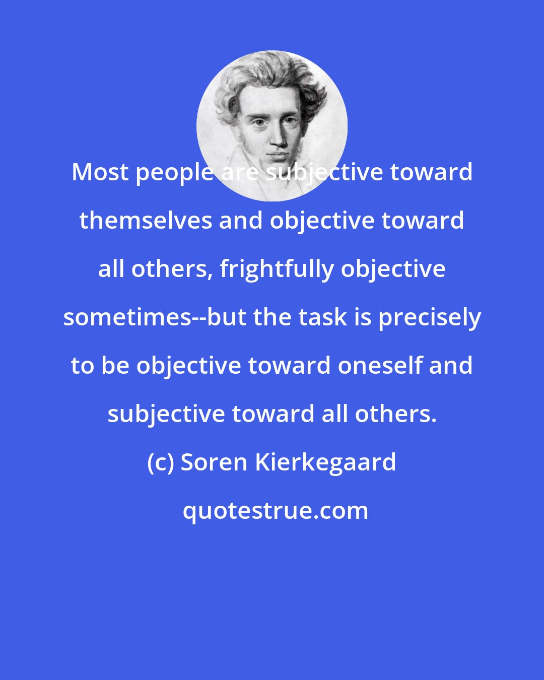 Soren Kierkegaard: Most people are subjective toward themselves and objective toward all others, frightfully objective sometimes--but the task is precisely to be objective toward oneself and subjective toward all others.