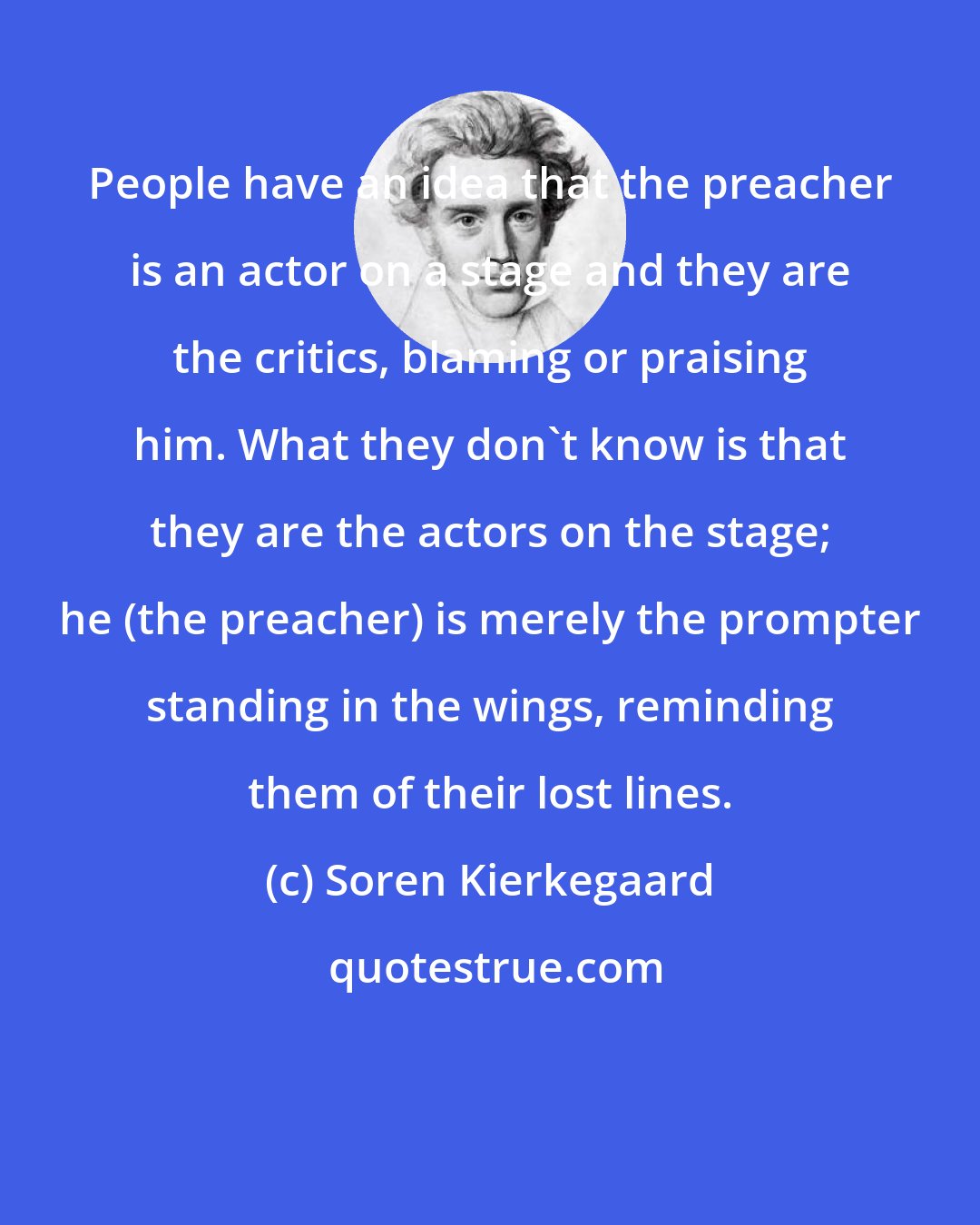 Soren Kierkegaard: People have an idea that the preacher is an actor on a stage and they are the critics, blaming or praising him. What they don't know is that they are the actors on the stage; he (the preacher) is merely the prompter standing in the wings, reminding them of their lost lines.