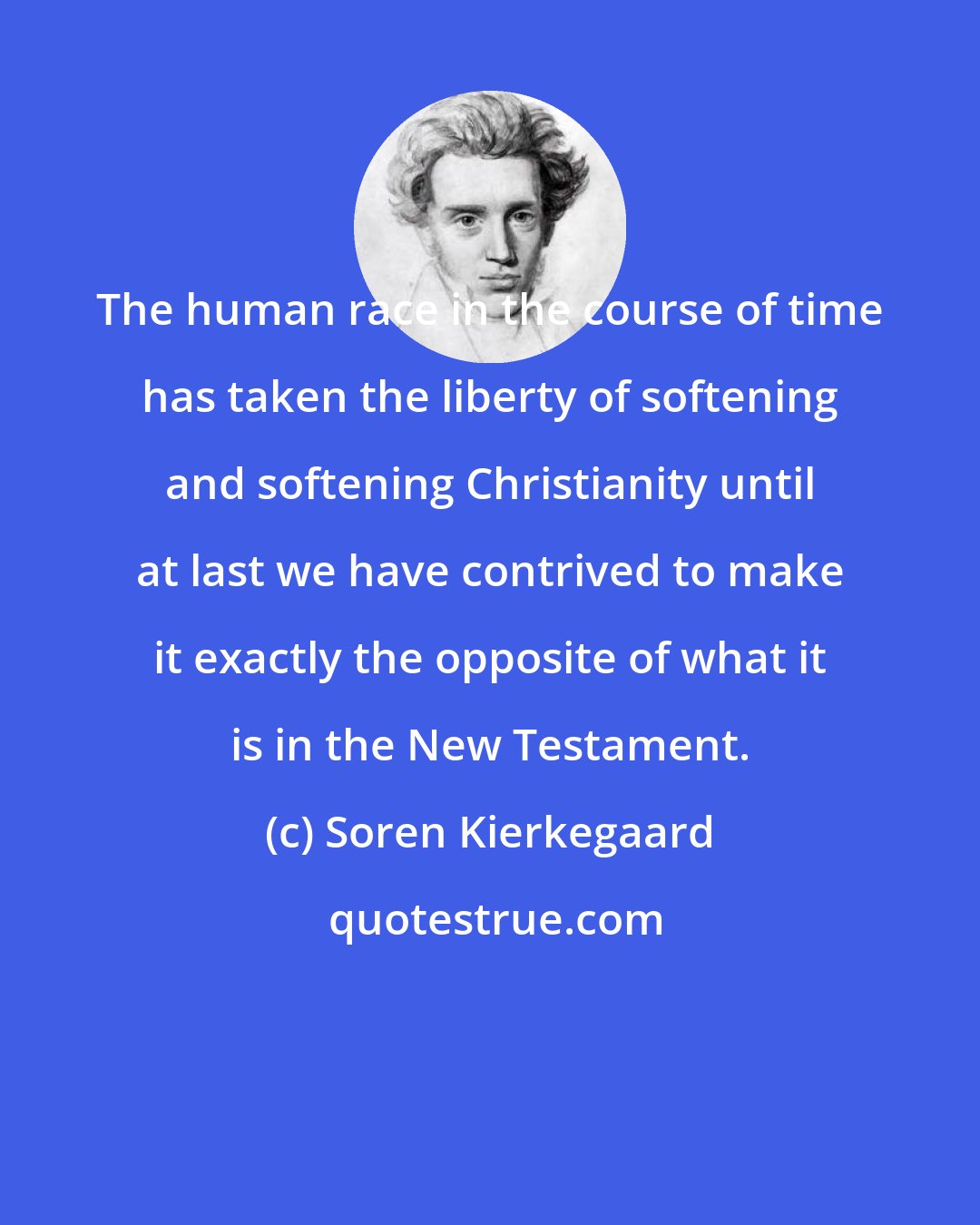 Soren Kierkegaard: The human race in the course of time has taken the liberty of softening and softening Christianity until at last we have contrived to make it exactly the opposite of what it is in the New Testament.