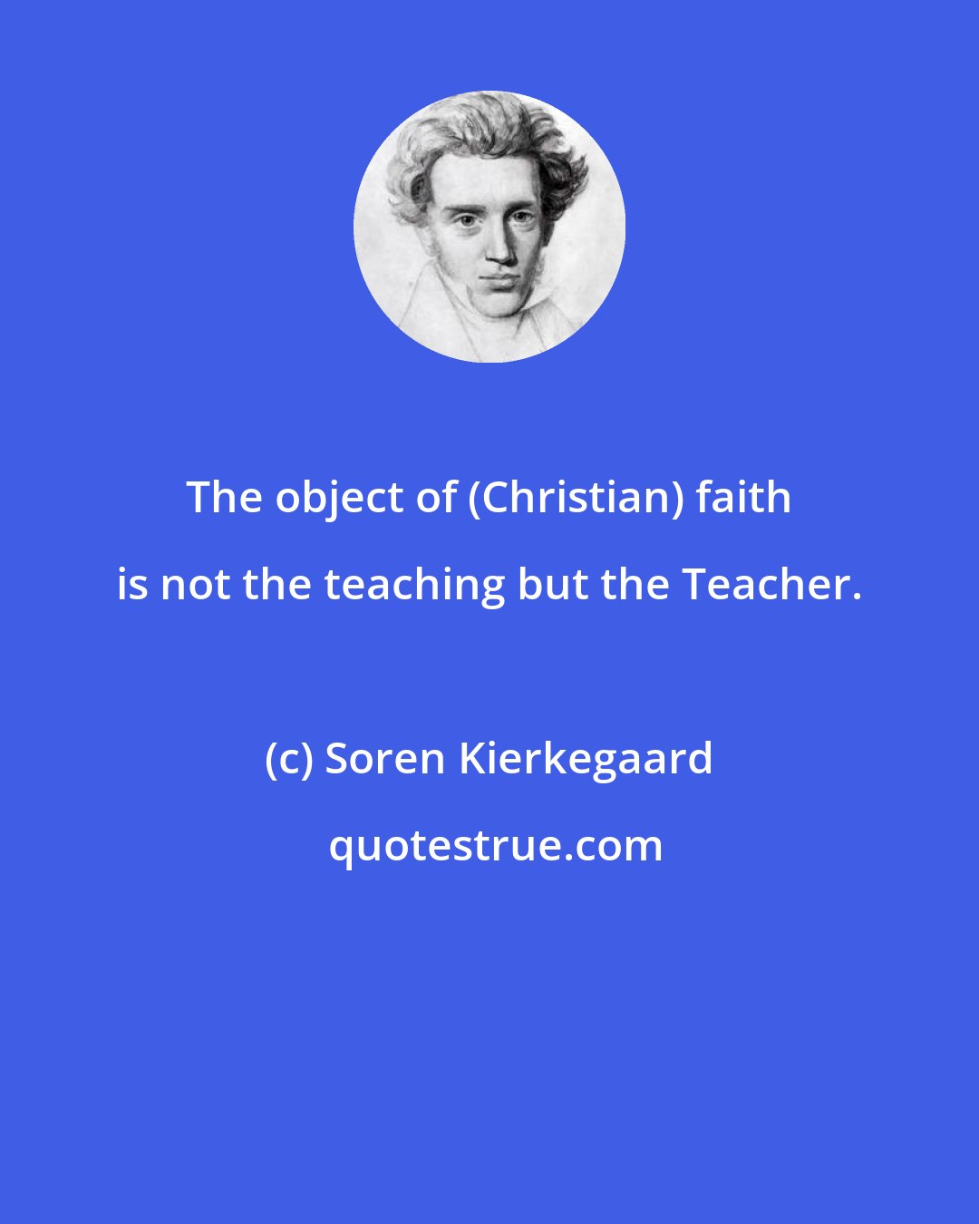 Soren Kierkegaard: The object of (Christian) faith is not the teaching but the Teacher.