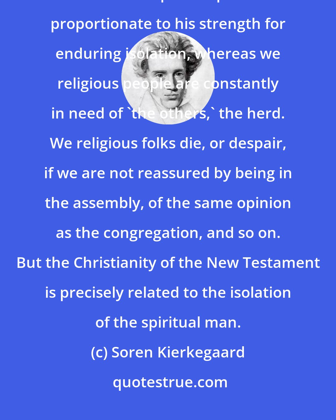 Soren Kierkegaard: The spiritual differs from the religious in being able to endure isolation. The rank of a spiritual person is proportionate to his strength for enduring isolation, whereas we religious people are constantly in need of 'the others,' the herd. We religious folks die, or despair, if we are not reassured by being in the assembly, of the same opinion as the congregation, and so on. But the Christianity of the New Testament is precisely related to the isolation of the spiritual man.