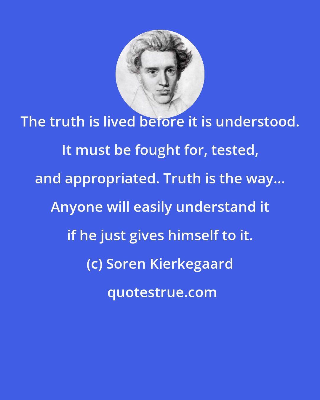 Soren Kierkegaard: The truth is lived before it is understood. It must be fought for, tested, and appropriated. Truth is the way... Anyone will easily understand it if he just gives himself to it.