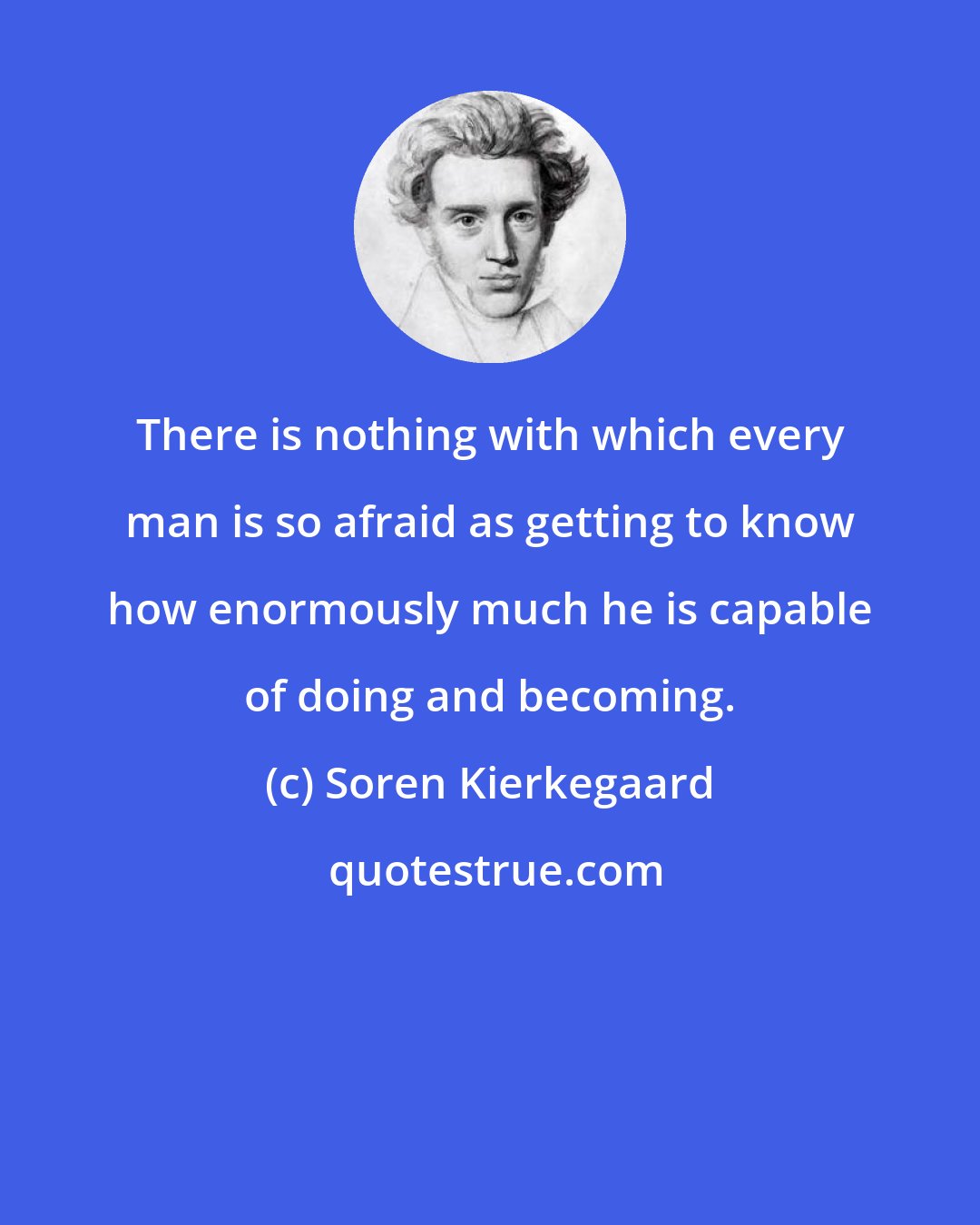 Soren Kierkegaard: There is nothing with which every man is so afraid as getting to know how enormously much he is capable of doing and becoming.