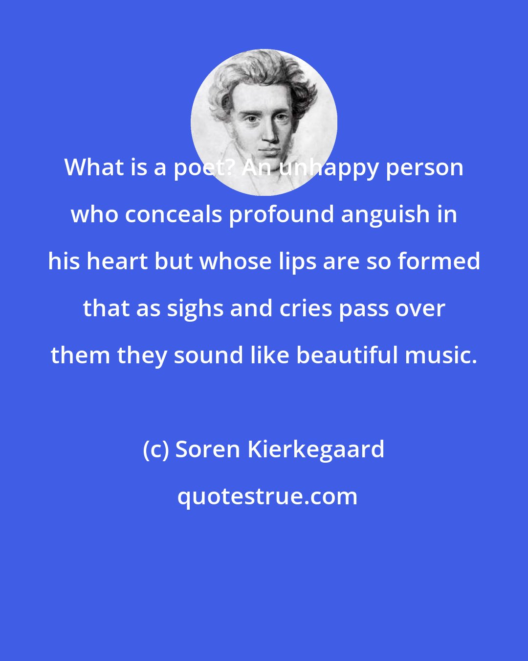 Soren Kierkegaard: What is a poet? An unhappy person who conceals profound anguish in his heart but whose lips are so formed that as sighs and cries pass over them they sound like beautiful music.