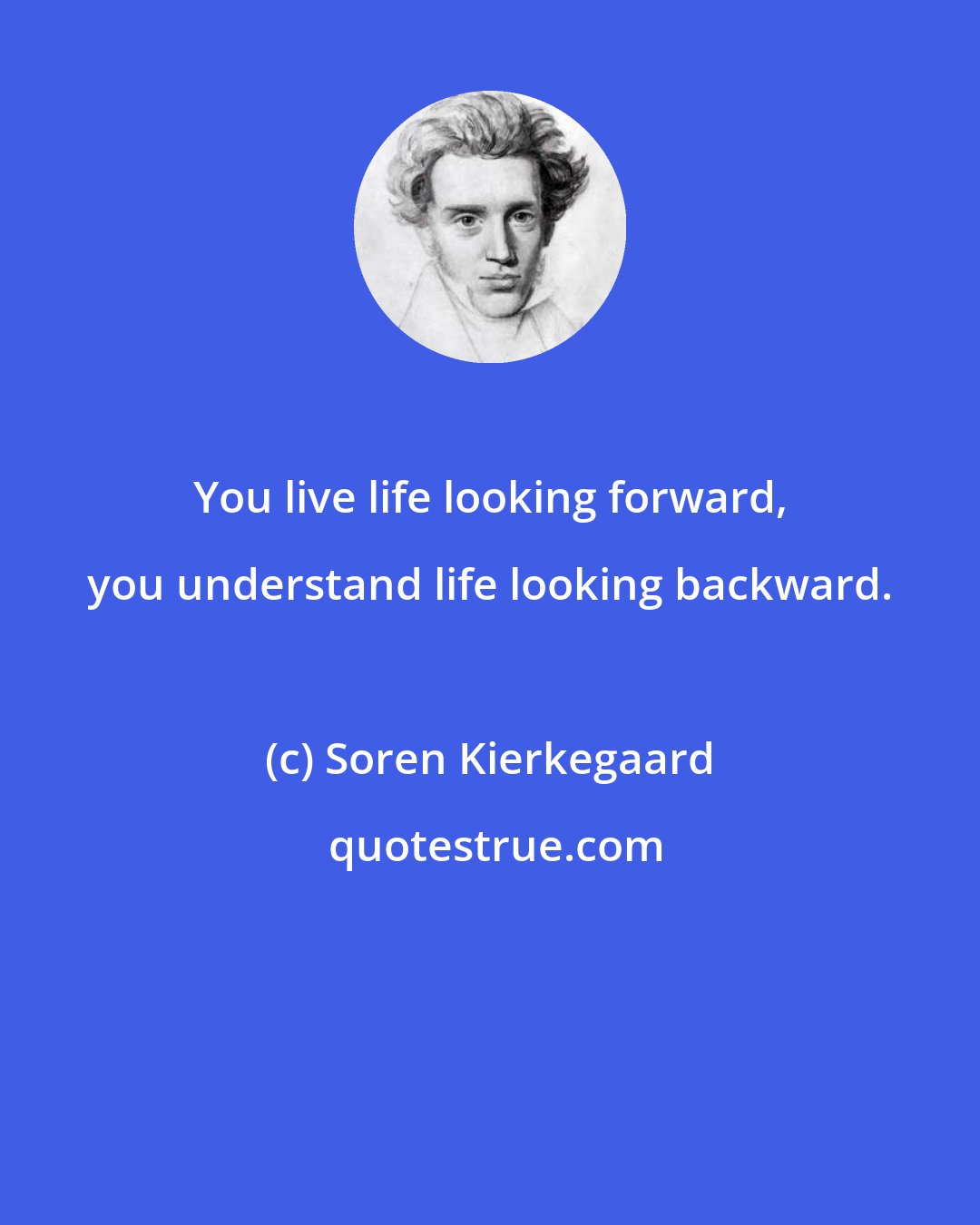 Soren Kierkegaard: You live life looking forward, you understand life looking backward.