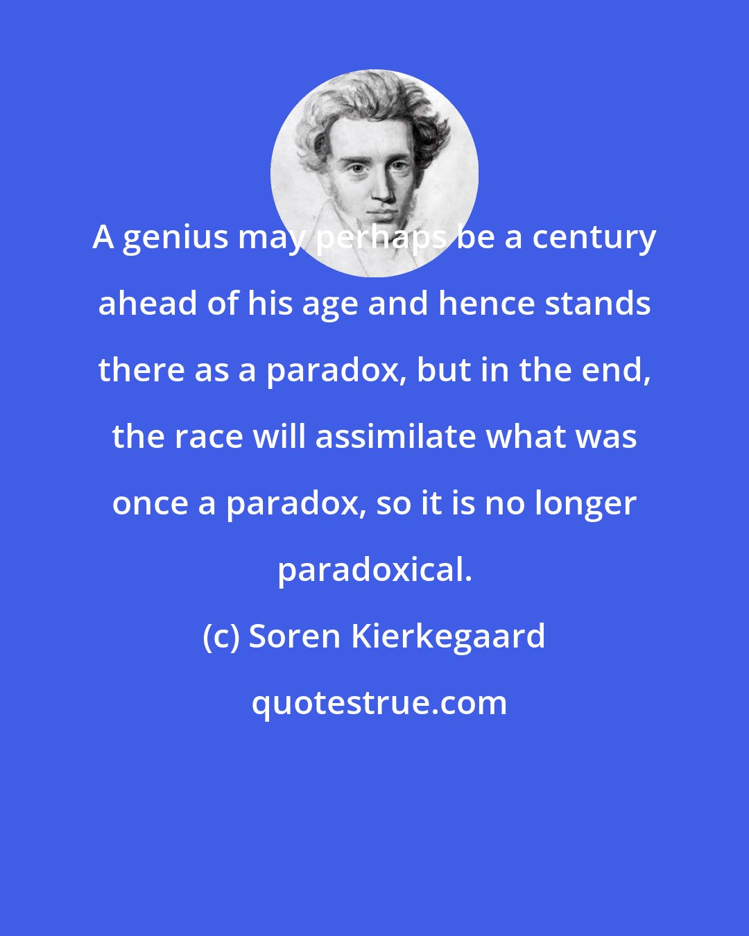 Soren Kierkegaard: A genius may perhaps be a century ahead of his age and hence stands there as a paradox, but in the end, the race will assimilate what was once a paradox, so it is no longer paradoxical.