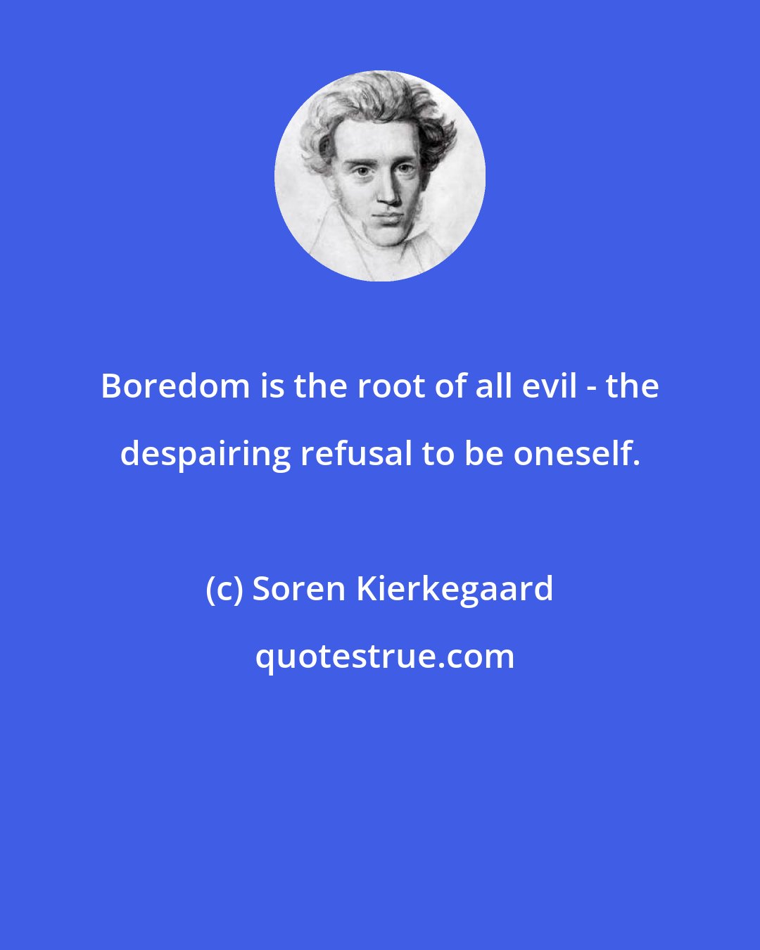 Soren Kierkegaard: Boredom is the root of all evil - the despairing refusal to be oneself.