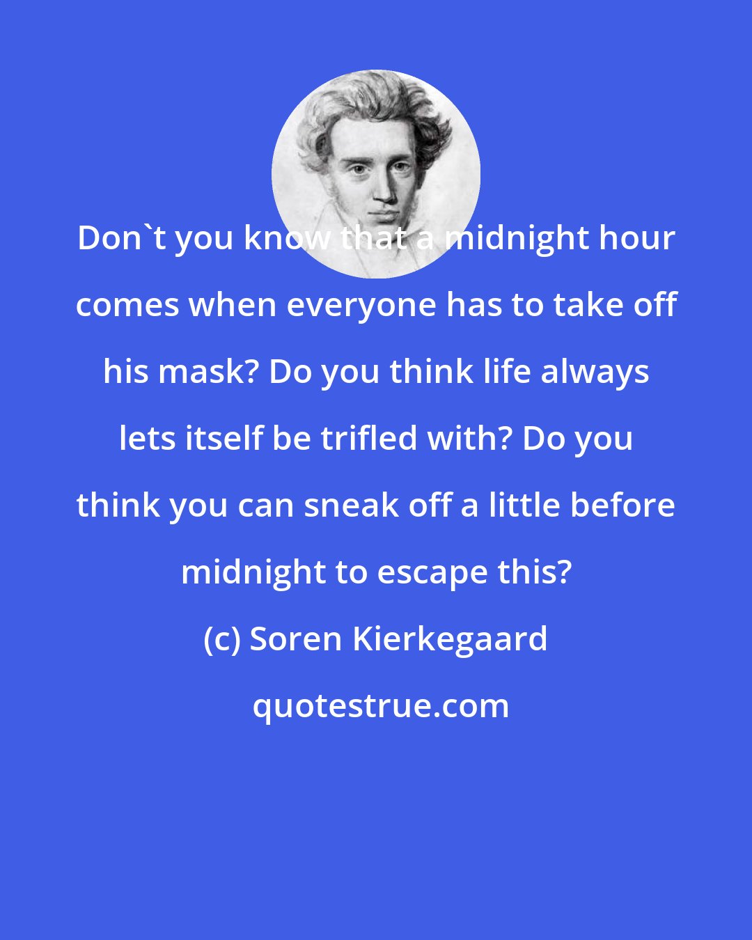 Soren Kierkegaard: Don't you know that a midnight hour comes when everyone has to take off his mask? Do you think life always lets itself be trifled with? Do you think you can sneak off a little before midnight to escape this?