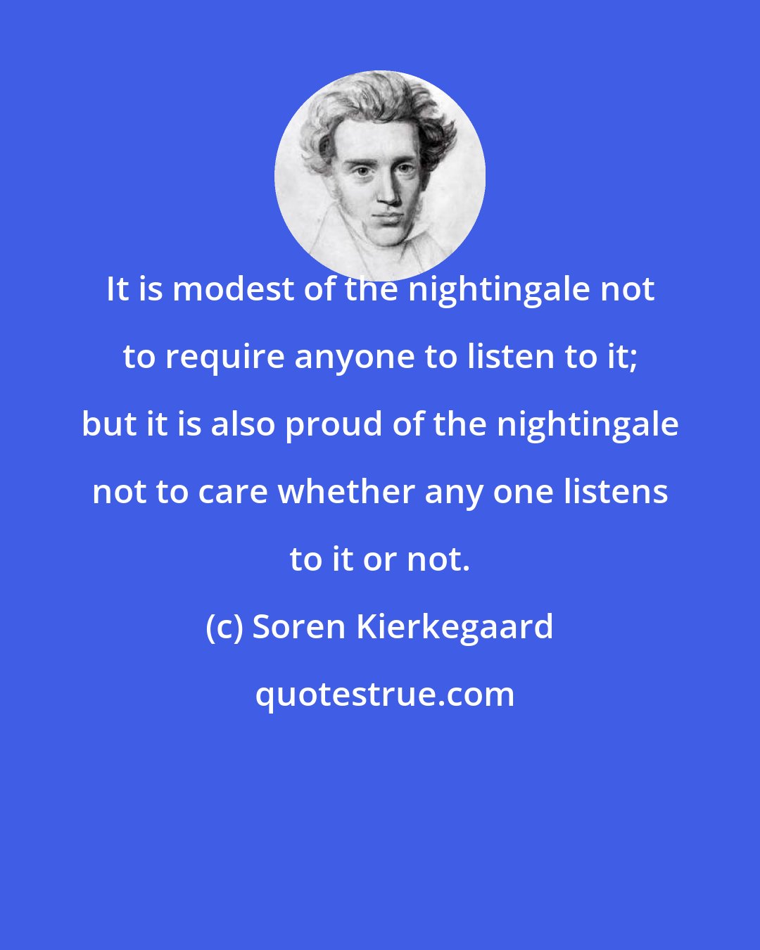 Soren Kierkegaard: It is modest of the nightingale not to require anyone to listen to it; but it is also proud of the nightingale not to care whether any one listens to it or not.