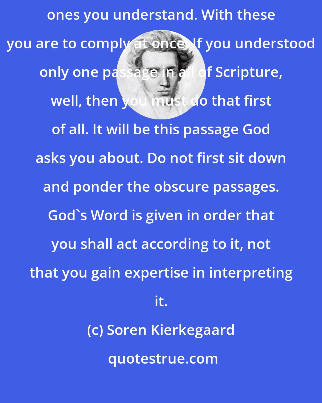 Soren Kierkegaard: ...it is not the obscure passages in Scripture that bind you but the ones you understand. With these you are to comply at once. If you understood only one passage in all of Scripture, well, then you must do that first of all. It will be this passage God asks you about. Do not first sit down and ponder the obscure passages. God's Word is given in order that you shall act according to it, not that you gain expertise in interpreting it.