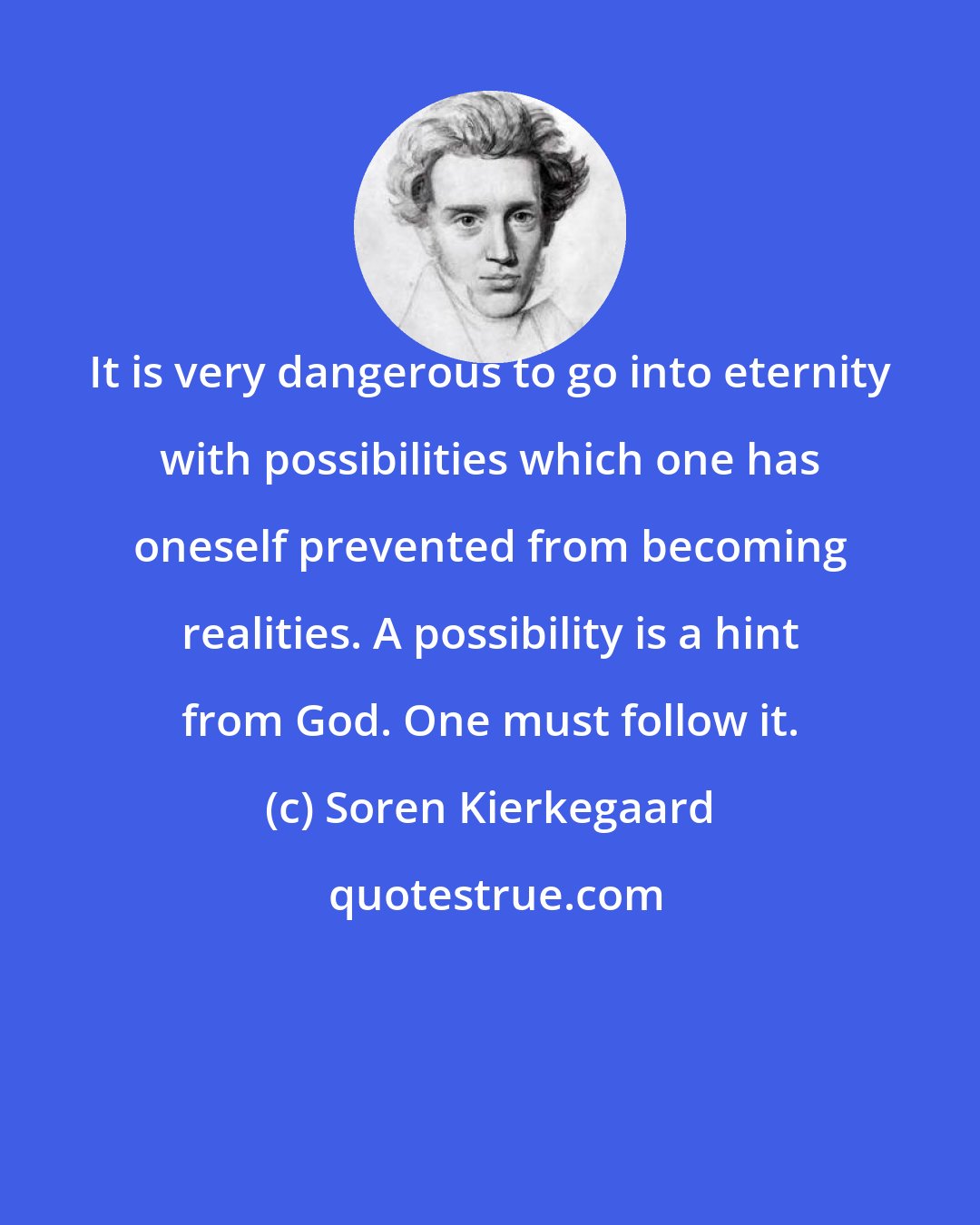 Soren Kierkegaard: It is very dangerous to go into eternity with possibilities which one has oneself prevented from becoming realities. A possibility is a hint from God. One must follow it.