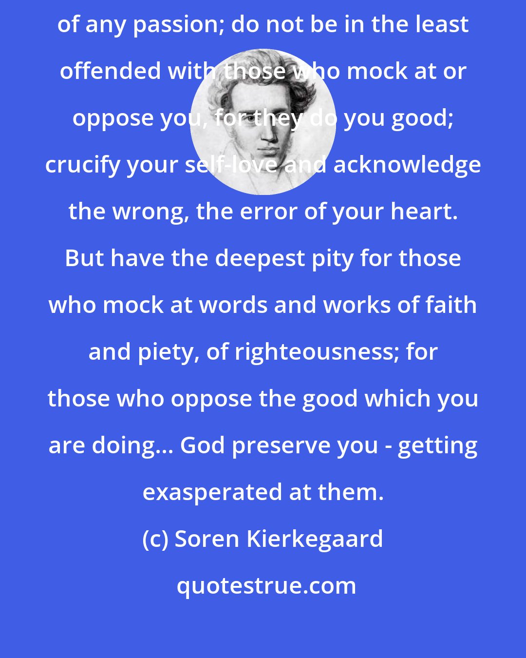 Soren Kierkegaard: Let others mock at you, oppose you, when you are under the influence of any passion; do not be in the least offended with those who mock at or oppose you, for they do you good; crucify your self-love and acknowledge the wrong, the error of your heart. But have the deepest pity for those who mock at words and works of faith and piety, of righteousness; for those who oppose the good which you are doing... God preserve you - getting exasperated at them.