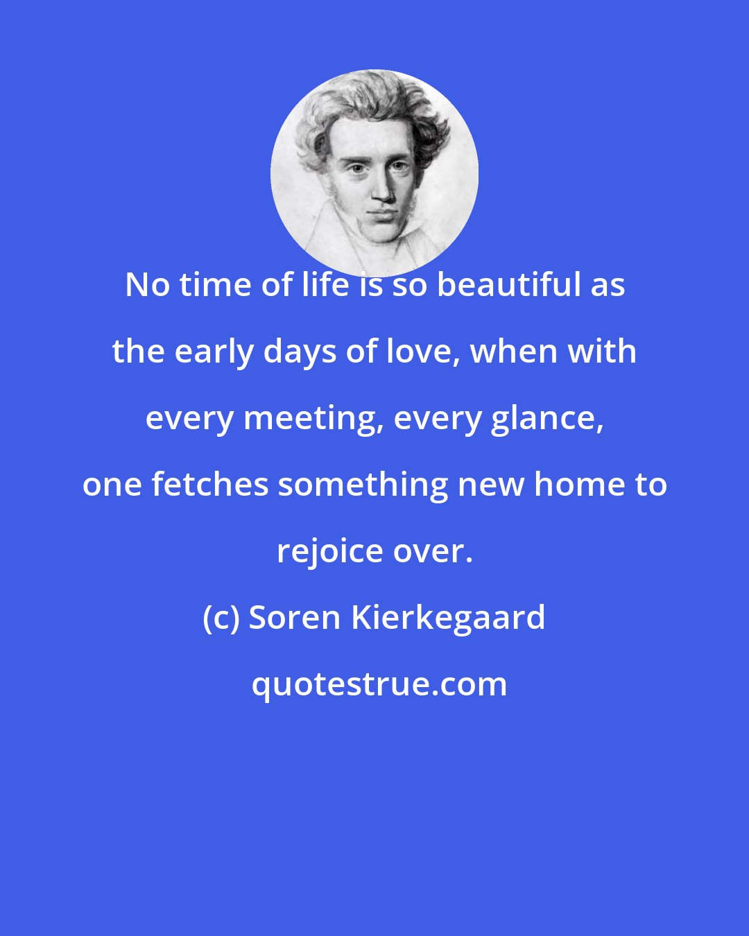 Soren Kierkegaard: No time of life is so beautiful as the early days of love, when with every meeting, every glance, one fetches something new home to rejoice over.